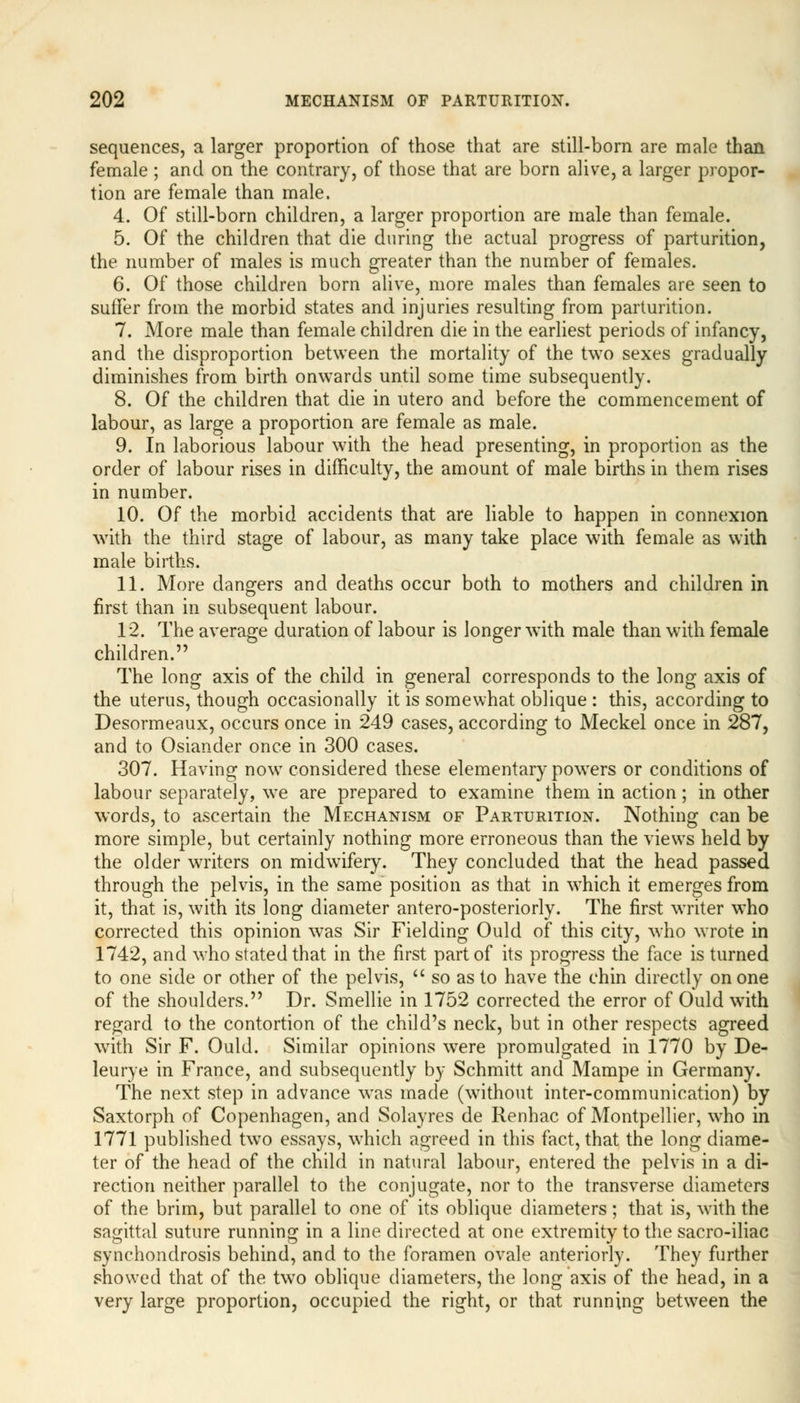 sequences, a larger proportion of those that are still-born are male than female ; and on the contrary, of those that are born alive, a larger propor- tion are female than male. 4. Of still-born children, a larger proportion are male than female. 5. Of the children that die during the actual progress of parturition, the number of males is much greater than the number of females. 6. Of those children born alive, more males than females are seen to suffer from the morbid states and injuries resulting from parturition. 7. More male than female children die in the earliest periods of infancy, and the disproportion between the mortality of the two sexes gradually diminishes from birth onwards until some time subsequently. 8. Of the children that die in utero and before the commencement of labour, as large a proportion are female as male. 9. In laborious labour with the head presenting, in proportion as the order of labour rises in difficulty, the amount of male births in them rises in number. 10. Of the morbid accidents that are liable to happen in connexion with the third stage of labour, as many take place with female as with male births. 11. More dangers and deaths occur both to mothers and children in first than in subsequent labour. 12. The average duration of labour is longer with male than with female children. The long axis of the child in general corresponds to the long axis of the uterus, though occasionally it is somewhat oblique : this, according to Desormeaux, occurs once in 249 cases, according to Meckel once in 287, and to Osiander once in 300 cases. 307. Having now considered these elementary powers or conditions of labour separately, we are prepared to examine them in action; in other words, to ascertain the Mechanism of Parturition. Nothing can be more simple, but certainly nothing more erroneous than the views held by the older writers on midwifery. They concluded that the head passed through the pelvis, in the same position as that in which it emerges from it, that is, with its long diameter antero-posteriorly. The first writer who corrected this opinion was Sir Fielding Ould of this city, who wrote in 1742, and who stated that in the first part of its progress the face is turned to one side or other of the pelvis,  so as to have the chin directly on one of the shoulders. Dr. Smellie in 1752 corrected the error of Ould with regard to the contortion of the child's neck, but in other respects agreed with Sir F. Ould. Similar opinions were promulgated in 1770 by De- leurye in France, and subsequently by Schmitt and Mampe in Germany. The next step in advance was made (without inter-communication) by Saxtorph of Copenhagen, and Solayres de Renhac of Montpellier, who in 1771 published two essays, which agreed in this fact, that the long diame- ter of the head of the child in natural labour, entered the pelvis in a di- rection neither parallel to the conjugate, nor to the transverse diameters of the brim, but parallel to one of its oblique diameters; that is, with the sagittal suture running in a line directed at one extremity to the sacro-iliac synchondrosis behind, and to the foramen ovale anteriorly. They further showed that of the twTo oblique diameters, the long axis of the head, in a very large proportion, occupied the right, or that running between the