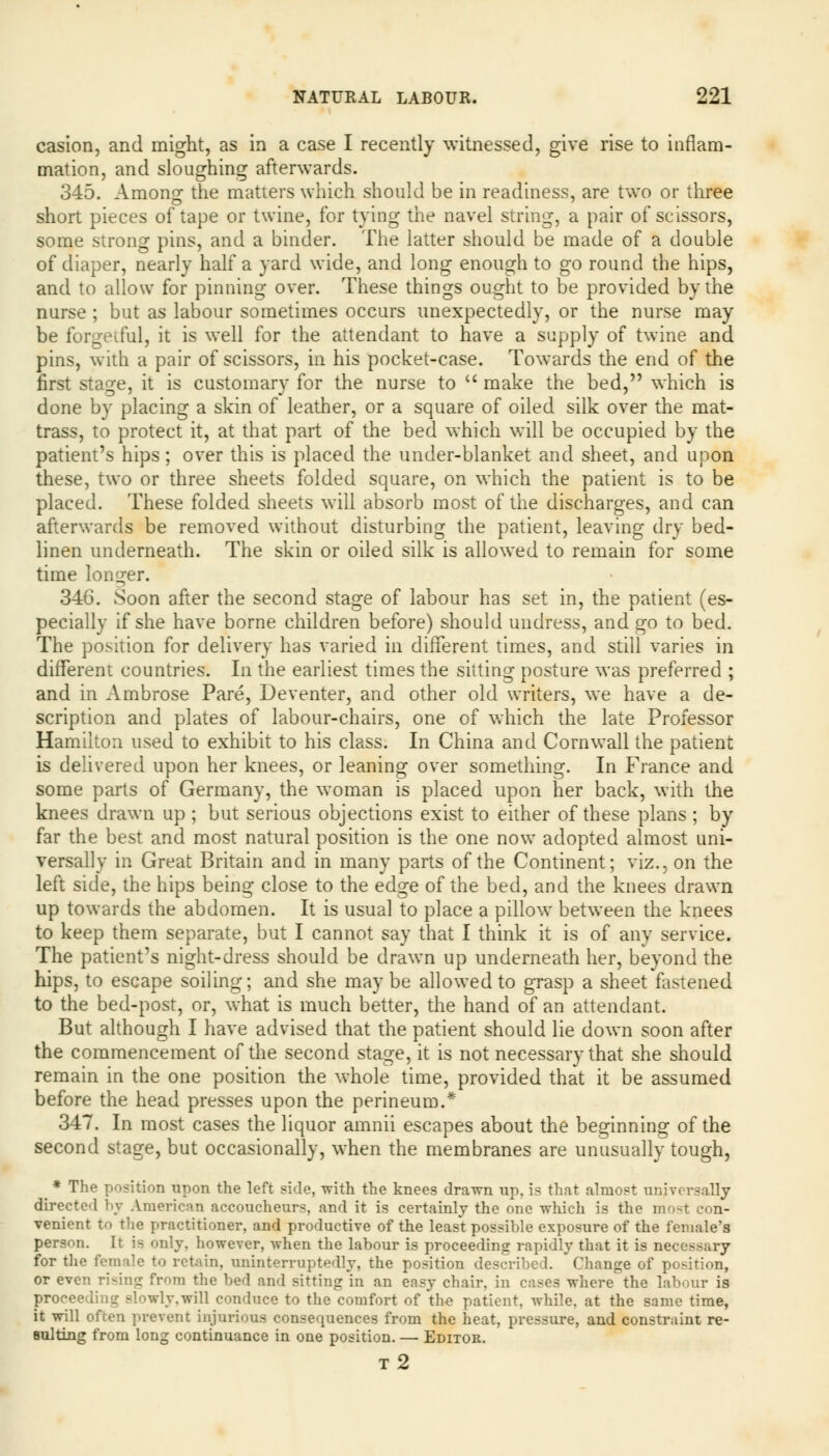 casion, and might, as in a case I recently witnessed, give rise to inflam- mation, and sloughing afterwards. 345. Among the matters which should be in readiness, are two or three short pieces of tape or twine, for tying the navel string, a pair of scissors, some strong pins, and a binder. The latter should be made of a double of diaper, nearly half a yard wide, and long enough to go round the hips, and to allow for pinning over. These things ought to be provided by the nurse ; but as labour sometimes occurs unexpectedly, or the nurse may be forgetful, it is well for the attendant to have a supply of twine and pins, with a pair of scissors, in his pocket-case. Towards the end of the first stage, it is customary for the nurse to  make the bed, which is done by placing a skin of leather, or a square of oiled silk over the mat- trass, to protect it, at that part of the bed which will be occupied by the patient's hips; over this is placed the under-blanket and sheet, and upon these, two or three sheets folded square, on which the patient is to be placed. These folded sheets will absorb most of the discharges, and can afterwards be removed without disturbing the patient, leaving dry bed- linen underneath. The skin or oiled silk is allowed to remain for some time longer. 34G. Soon after the second stage of labour has set in, the patient (es- pecially if she have borne children before) should undress, and go to bed. The position for delivery has varied in different times, and still varies in different countries. In the earliest times the sitting posture was preferred ; and in Ambrose Pare, Deventer, and other old writers, we have a de- scription and plates of labour-chairs, one of which the late Professor Hamilton used to exhibit to his class. In China and Cornwall the patient is delivered upon her knees, or leaning over something. In France and some parts of Germany, the woman is placed upon her back, with the knees drawn up ; but serious objections exist to either of these plans ; by far the best and most natural position is the one now adopted almost uni- versally in Great Britain and in many parts of the Continent; viz., on the left side, the hips being close to the edge of the bed, and the knees drawn up towards the abdomen. It is usual to place a pillow between the knees to keep them separate, but I cannot say that I think it is of any service. The patient's night-dress should be drawn up underneath her, beyond the hips, to escape soiling; and she maybe allowed to grasp a sheet fastened to the bed-post, or, what is much better, the hand of an attendant. But although I have advised that the patient should lie down soon after the commencement of the second stage, it is not necessary that she should remain in the one position the whole time, provided that it be assumed before the head presses upon the perineum.* 347. In most cases the liquor amnii escapes about the beginning of the second stage, but occasionally, when the membranes are unusually tough, ^ * The position upon the left side, with the knees drawn up, is that almost universally directed by American accoucheurs, and it is certainly the one which is the most con- venient to the practitioner, and productive of the least possible exposure of the female's person. It is only, however, when the labour is proceeding rapidly that it is necessary for the female to retain, uninterruptedly, the position described. Change of position, or even ri-ing from the bed and sitting in an easy chair, in cases where the labour is proceeding slowly,will conduce to the comfort of the patient, while, at the same time, it will ofcen prevent injurious consequences from the heat, pressure, and constraint re- sulting from long continuance in one position. — Editor. t2