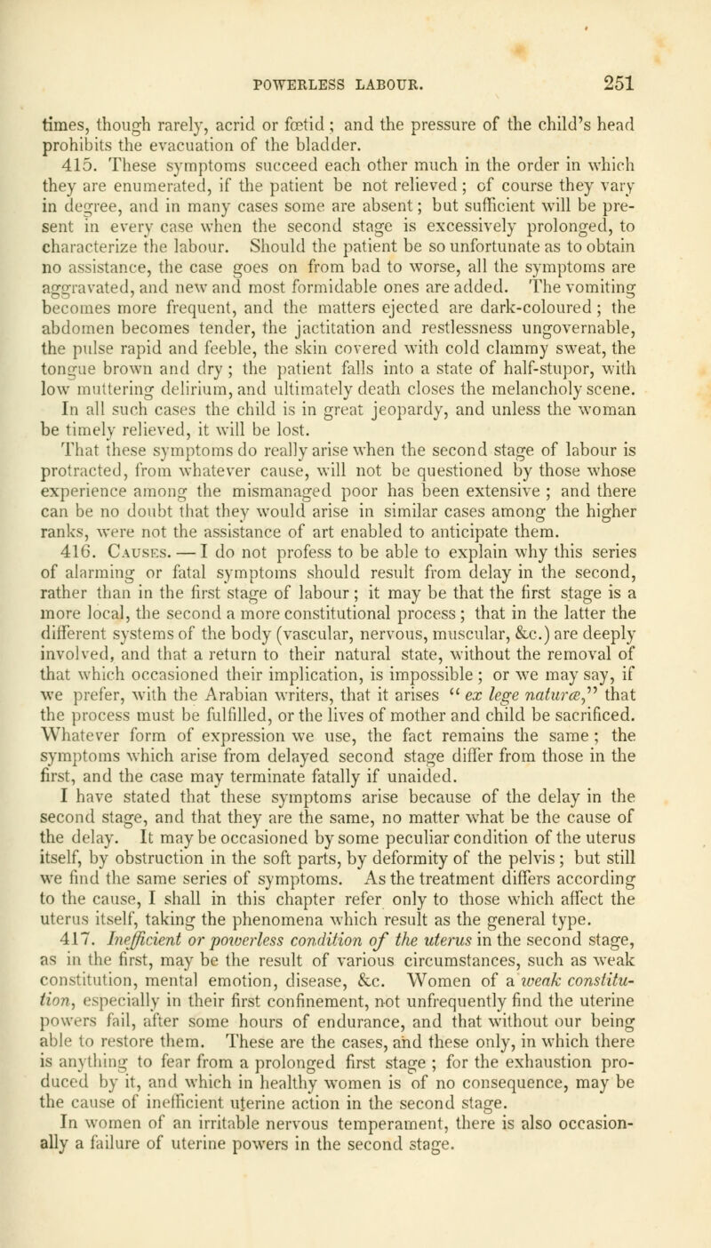 times, though rarely, acrid or fcetid ; and the pressure of the child's head prohibits the evacuation of the bladder. 415. These symptoms succeed each other much in the order in which they are enumerated, if the patient be not relieved; of course they vary in degree, and in many cases some are absent; but sufficient will be pre- sent in every case when the second stage is excessively prolonged, to characterize the labour. Should the patient be so unfortunate as to obtain no assistance, the case goes on from bad to worse, all the symptoms are aggravated, and new and most formidable ones are added. The vomiting becomes more frequent, and the matters ejected are dark-coloured ; the abdomen becomes tender, the jactitation and restlessness ungovernable, the pulse rapid and feeble, the skin covered with cold clammy sweat, the tongue brown and dry ; the patient falls into a state of half-stupor, with low muttering delirium, and ultimately death closes the melancholy scene. In all such cases the child is in great jeopardy, and unless the woman be timely relieved, it will be lost. That these symptoms do really arise when the second stage of labour is protracted, from whatever cause, will not be questioned by those whose experience among the mismanaged poor has been extensive ; and there can be no doubt that they would arise in similar cases among the higher ranks, were not the assistance of art enabled to anticipate them. 416. Causes. — I do not profess to be able to explain why this series of alarming or fatal symptoms should result from delay in the second, rather than in the first stage of labour; it may be that the first stage is a more local, the second a more constitutional process ; that in the latter the different systems of the body (vascular, nervous, muscular, &c.) are deeply involved, and that a return to their natural state, without the removal of that which occasioned their implication, is impossible ; or we may say, if we prefer, with the Arabian writers, that it arises ex lege naturce that the process must be fulfilled, or the lives of mother and child be sacrificed. Whatever form of expression we use, the fact remains the same; the symptoms which arise from delayed second stage differ from those in the first, and the case may terminate fatally if unaided. I have stated that these symptoms arise because of the delay in the second stage, and that they are the same, no matter what be the cause of the delay. It may be occasioned by some peculiar condition of the uterus itself, by obstruction in the soft parts, by deformity of the pelvis ; but still we find the same series of symptoms. As the treatment differs according to the cause, I shall in this chapter refer only to those which affect the uterus itself, taking the phenomena which result as the general type. 417. Inefficient or 'powerless condition of the uterus in the second stage, as in the first, may be the result of various circumstances, such as weak constitution, mental emotion, disease, &c. Women of a iveak constitu- tion, especially in their first confinement, not unfrequently find the uterine powers fail, after some hours of endurance, and that without our being able to restore them. These are the cases, and these only, in which there is anything to fear from a prolonged first stage ; for the exhaustion pro- duced by it, and which in healthy women is of no consequence, may be the cause of inefficient uterine action in the second stage. In women of an irritable nervous temperament, there is also occasion- ally a failure of uterine powers in the second stage.