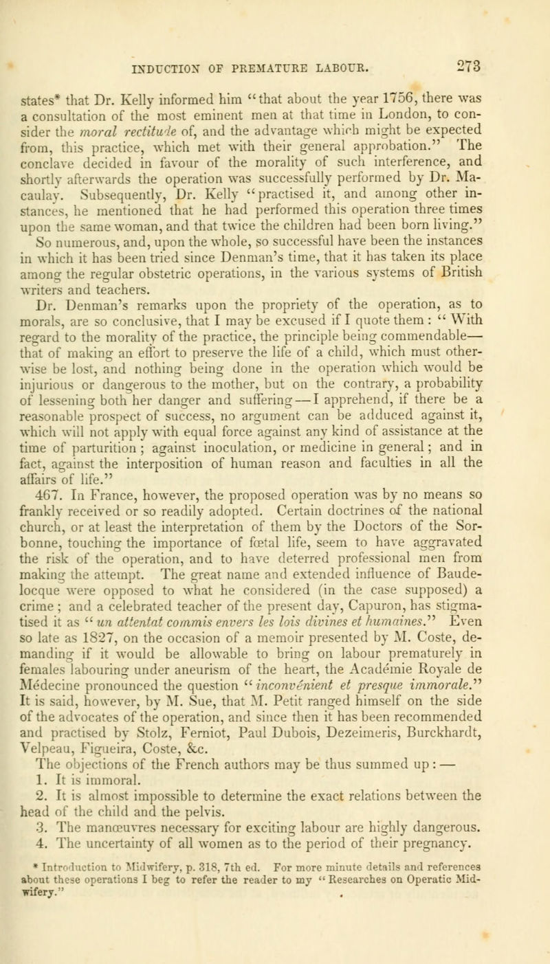 states* that Dr. Kelly informed him that about the year 1756, there was a consultation of the most eminent men at that time in London, to con- sider the moral rectitude of, and the advantage which might be expected from, this practice, which met with their general approbation. The conclave decided in favour of the morality of such interference, and shortly afterwards the operation was successfully performed by Dr. Ma- caulay. Subsequently, Dr. Kelly practised it, and among other in- stances, he mentioned that he had performed this operation three times upon the same woman, and that twice the children had been born living. So numerous, and, upon the whole, so successful have been the instances in which it has been tried since Denman's time, that it has taken its place among the regular obstetric operations, in the various systems of British writers and teachers. Dr. Denman's remarks upon the propriety of the operation, as to morals, are so conclusive, that I may be excused if I quote them :  With regard to the morality of the practice, the principle being commendable— that of making an effort to preserve the life of a child, which must other- wise be lost, and nothing being done in the operation which would be injurious or dangerous to the mother, but on the contrary, a probability of lessening both her danger and suffering — I apprehend, if there be a reasonable prospect of success, no argument can be adduced against it, which will not apply with equal force against any kind of assistance at the time of parturition ; against inoculation, or medicine in general; and in fact, against the interposition of human reason and faculties in all the affairs of life. 467. In France, however, the proposed operation was by no means so frankly received or so readily adopted. Certain doctrines of the national church, or at least the interpretation of them by the Doctors of the Sor- bonne, touching the importance of foetal life, seem to have aggravated the risk of the operation, and to have deterred professional men from making die attempt. The great name and extended influence of Baude- locque were opposed to what he considered (in the case supposed) a crime ; and a celebrated teacher of the present day, Capuron, has stigma- tised it as  un attentat conimis envers les his divines et humaines. Even so late as 1827, on the occasion of a memoir presented by M. Coste, de- manding if it would be allowable to bring on labour prematurely in females labouring under aneurism of the heart, the Academie Royale de Medecine pronounced the question  inconvenient et presque immorale. It is said, however, by M. Sue, that M. Petit ranged himself on the side of the advocates of the operation, and since then it has been recommended and practised by Stolz, Ferniot, Paul Dubois, Dezeimeris, Burckhardt, Velpeau, Figueira, Coste, &c. The objections of the French authors may be thus summed up: — 1. It is immoral. 2. It is almost impossible to determine the exact relations between the head of the child and the pelvis. 3. The manoeuvres necessary for exciting labour are highly dangerous. 4. The uncertainty of all women as to the period of their pregnancy. * Introduction to Midwifery, p. 318, 7th ed. For more minute details and references about these operations I beg to refer the reader to my Researches on Operatic Mid- wifery.