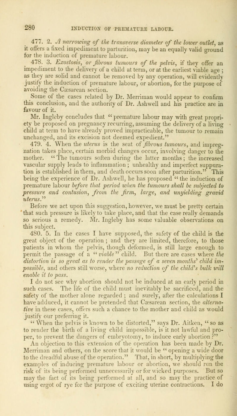 477. 2. A narrowing of the transverse diameter of the lower outlet, as it offers a fixed impediment to parturition, may be an equally valid ground for the induction of premature labour. 478. 3. Exostosis, or fibrous tumours of the pelvis, if they offer an impediment to the delivery of a child at term, or at the earliest viable age ; as they are solid and cannot be removed by any operation, will evidently justify the induction of premature labour, or abortion, for the purpose of avoiding the Cesarean section. Some of the cases related by Dr. Merriman would appear to confirm this conclusion, and the authority of Dr. Ashwell and his practice are in favour of it. Mr. Ingleby concludes that  premature labour may with great propri- ety be proposed on pregnancy recurring, assuming the delivery of a living child at term to have already proved impracticable, the tumour to remain unchanged, and its excision not deemed expedient. 479. 4. When the uterus is the seat of fibrous tumours, and impreg- nation takes place, certain morbid changes occur, involving danger to the mother.  The tumours soften during the latter months; the increased vascular supply leads to inflammation ; unhealthy and imperfect suppura- tion is established in them, and death occurs soon after parturition. This being the experience of Dr. Ashwell, he has proposed  the induction of premature labour before that period when the tumours shall be subjected to pressure and contusion, from the firm, large, and unyielding gravid uterus. Before we act upon this suggestion, however, we must be pretty certain ' that such pressure is likely to take place, and that the case really demands so serious a remedy. Mr. Ingleby has some valuable observations on this subject. 480. 5. In the cases I have supposed, the safety of the child is the great object of the operation ; and they are limited, therefore, to those patients in whom the pelvis, though deformed, is still large enough to permit the passage of a  viable child. But there are cases where the distortion is so great as to render the jjassage of a seven months'' child im- possible, and others still worse, where no reduction of the child^s bulk will enable it to pass. I do not see why abortion should not be induced at an early period in such cases. The life of the child must inevitably be sacrificed, and the safety of the mother alone regarded ; and surely, after the calculations I have adduced, it cannot be pretended that Cesarean section, the alterna- tive in these cases, offers such a chance to the mother and child as would justify our preferring it.  When the pelvis is known to be distorted, says Dr. Aitken,  so as to render the birth of a living child impossible, is it not lawful and pro- per, to prevent the dangers of embryotomy, to induce early abortion ? An objection to this extension of the operation has been made by Dr. Merriman and others, on the score that it would be  opening a wide door to the dreadful abuse of the operation. That, in short, by multiplying the examples of inducing premature labour or abortion, we should run the risk of its being performed unnecessarily or for wicked purposes. But so may the fact of its being performed at all, and so may the practice of using ergot of rye for the purpose of exciting uterine contractions. I do