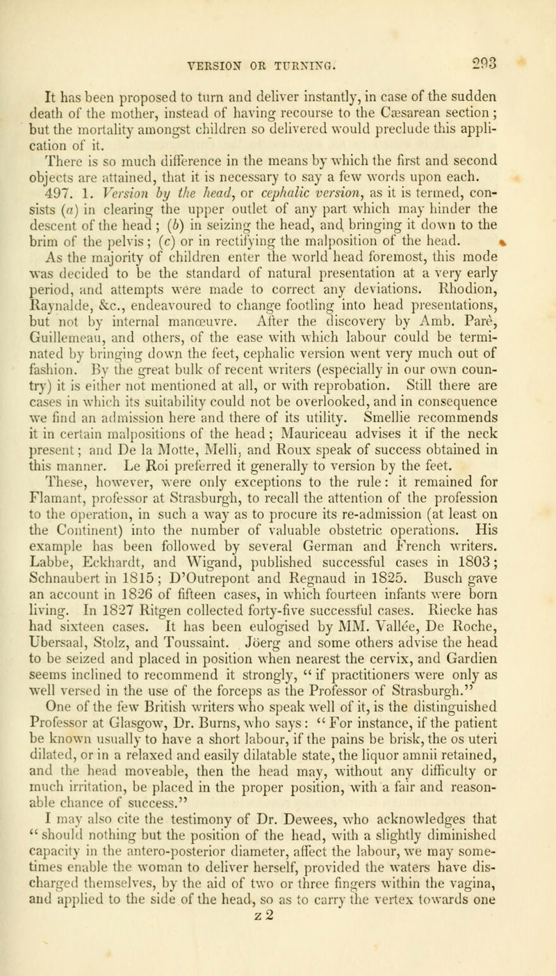 It has been proposed to turn and deliver instantly, in case of the sudden death of the mother, instead of having recourse to the Caesarean section; but the mortality amongst children so delivered would preclude this appli- cation of it. There is so much difference in the means by which the first and second objects are attained, that it is necessary to say a few words upon each. 497. 1. Version by the head, or cephalic version, as it is termed, con- sists (a) in clearing the upper outlet of any part which may hinder the descent of the head ; (b) in seizing the head, and bringing it down to the brim of the pelvis ; (c) or in rectifying the malposition of the head. As the majority of children enter the world head foremost, this mode was decided to be the standard of natural presentation at a very early period, and attempts were made to correct any deviations. Rhodion, Raynalde, &c, endeavoured to change footling into head presentations, but not by internal manoeuvre. After the discovery by Amb. Pare, Guillemeau, and others, of the ease with which labour could be termi- nated by bringing down the feet, cephalic version went very much out of fashion. By the great bulk of recent writers (especially in our own coun- try) it is either not mentioned at all, or with reprobation. Still there are cases in which its suitability could not be overlooked, and in consequence we find an admission here and there of its utility. Smellie recommends it in certain malpositions of the head; Mauriceau advises it if the neck present; and De la Motte, Melli, and Roux speak of success obtained in this manner. Le Roi preferred it generally to version by the feet. These, however, were only exceptions to the rule: it remained for Flamant, professor at Strasburgh, to recall the attention of the profession to the operation, in such a way as to procure its re-admission (at least on the Continent) into the number of valuable obstetric operations. His example has been followed by several German and French writers. Labbe, Eekhardt, and Wigand, published successful cases in 1803; Schnaubert in 1815; D'Outrepont and Regnaud in 1825. Busch gave an account in 1826 of fifteen cases, in which fourteen infants were born living. In 1827 Ritgen collected forty-five successful cases. Riecke has had sixteen cases. It has been eulogised by MM. Yallee, De Roche, Ubersaal, Stolz, and Toussaint. Joerg and some others advise the head to be seized and placed in position when nearest the cervix, and Gardien seems inclined to recommend it strongly,  if practitioners were only as well versed in the use of the forceps as the Professor of Strasburgh. One of the few British writers who speak well of it, is the distinguished Professor at Glasgow, Dr. Burns, who says :  For instance, if the patient be known usually to have a short labour, if the pains be brisk, the os uteri dilated, or in a relaxed and easily dilatable state, the liquor amnii retained, and the head moveable, then the head may, without any difficulty or much irritation, be placed in the proper position, with a fair and reason- able chance of success. I may also cite the testimony of Dr. Dewees, who acknowledges that  should nothing but the position of the head, with a slightly diminished capacity in the antero-posterior diameter, affect the labour, we may some- times enable the woman to deliver herself, provided the waters have dis- charged themselves, by the aid of two or three fingers within the vagina, and applied to the side of the head, so as to carry the vertex towards one z2