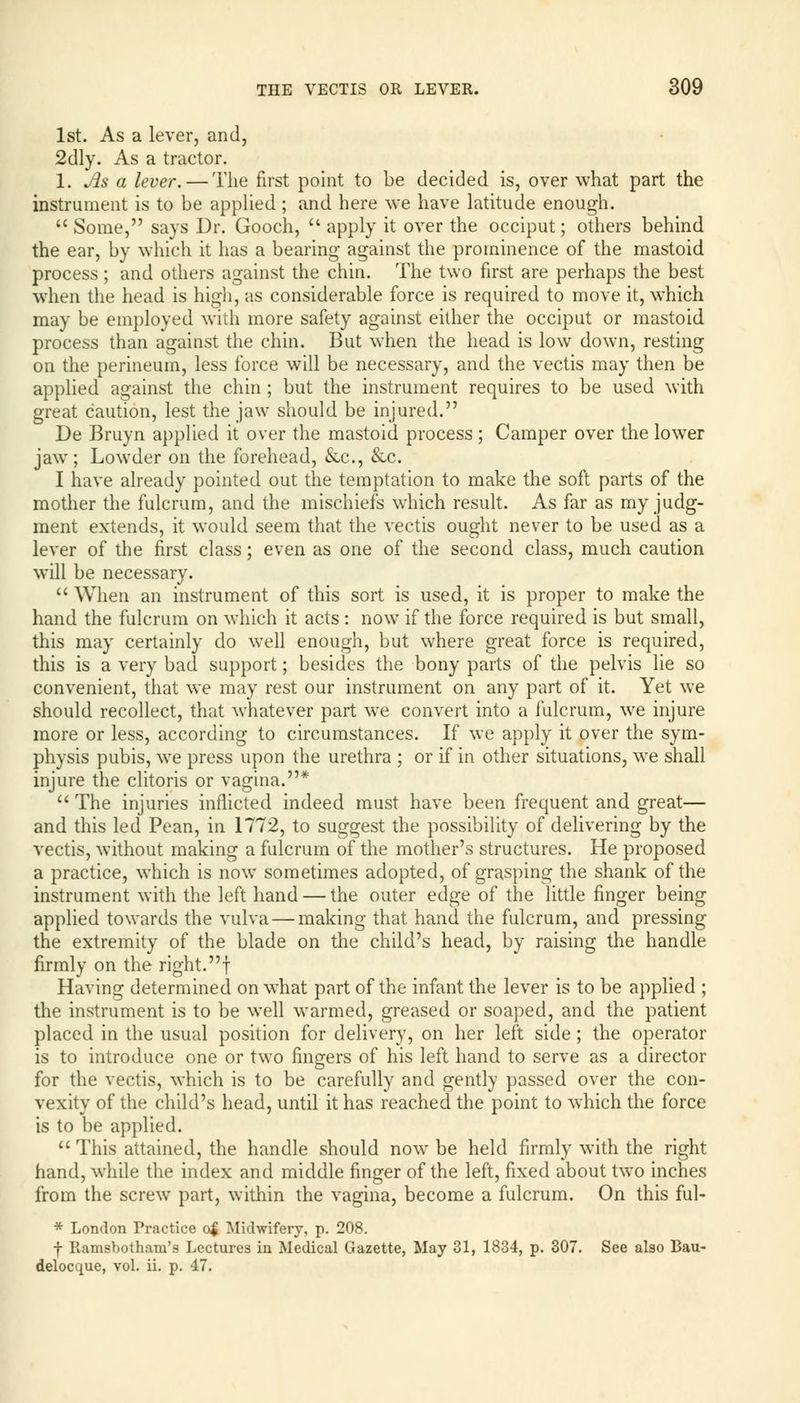 1st. As a lever, and, 2dly. As a tractor. 1. As a lever. — The first point to be decided is, over what part the instrument is to be applied ; and here we have latitude enough.  Some, says Dr. Gooch,  apply it over the occiput; others behind the ear, by which it has a bearing against the prominence of the mastoid process; and others against the chin. The two first are perhaps the best when the head is high, as considerable force is required to move it, which may be employed with more safety against either the occiput or mastoid process than against the chin. But when the head is low down, resting on the perineum, less force will be necessary, and the vectis may then be applied against the chin ; but the instrument requires to be used with great caution, lest the jaw should be injured. De Bruyn applied it over the mastoid process; Camper over the lower jaw; Lowder on the forehead, &c, &c. I have already pointed out the temptation to make the soft parts of the mother the fulcrum, and the mischiefs which result. As far as my judg- ment extends, it would seem that the vectis ought never to be used as a lever of the first class; even as one of the second class, much caution will be necessary.  When an instrument of this sort is used, it is proper to make the hand the fulcrum on which it acts: now if the force required is but small, this may certainly do well enough, but where great force is required, this is a very bad support; besides the bony parts of the pelvis lie so convenient, that we may rest our instrument on any part of it. Yet we should recollect, that whatever part we convert into a fulcrum, we injure more or less, according to circumstances. If we apply it over the sym- physis pubis, we press upon the urethra ; or if in other situations, we shall injure the clitoris or vagina.*  The injuries inflicted indeed must have been frequent and great— and this led Pean, in 1772, to suggest the possibility of delivering by the vectis, without making a fulcrum of the mother's structures. He proposed a practice, which is now sometimes adopted, of grasping the shank of the instrument with the left hand — the outer edge of the little finger being applied towards the vulva — making that hand the fulcrum, and pressing the extremity of the blade on the child's head, by raising the handle firmly on the right, f Having determined on what part of the infant the lever is to be applied ; the instrument is to be well warmed, greased or soaped, and the patient placed in the usual position for delivery, on her left side; the operator is to introduce one or two fingers of his left hand to serve as a director for the vectis, which is to be carefully and gently passed over the con- vexity of the child's head, until it has reached the point to which the force is to be applied.  This attained, the handle should now be held firmly with the right hand, while the index and middle finger of the left, fixed about two inches from the screw part, within the vagina, become a fulcrum. On this ful- * London Practice of Midwifery, p. 208. f Ramsbothani's Lectures in Medical Gazette, May 31, 1834, p. 307. See also Bau- delocque, vol. ii. p. 47.