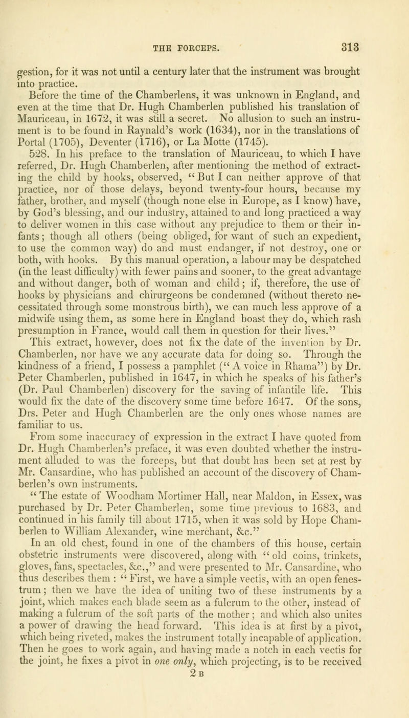 gestion, for it was not until a century later that the instrument was brought into practice. Before the time of the Chamberlens, it was unknown in England, and even at the time that Dr. Hugh Chamberlen published his translation of Mauriceau, in 1672, it was still a secret. No allusion to such an instru- ment is to be found in Raynald's work (1634), nor in the translations of Portal (1705), Deventer (1716), or La Motte (1745). 528. In his preface to the translation of Mauriceau, to which I have referred, Dr. Hugh Chamberlen, after mentioning the method of extract- ing the child by hooks, observed, But I can neither approve of that practice, nor of those delays, beyond twenty-four hours, because my father, brother, and myself (though none else in Europe, as I know) have, by God's blessing, and our industry, attained to and long practiced a way to deliver women in this case without any prejudice to them or their in- fants ; though all others (being obliged, for want of such an expedient, to use the common way) do and must endanger, if not destroy, one or both, with hooks. By this manual operation, a labour may be despatched (in the least difficulty) with fewer pains and sooner, to the great advantage and without danger, both of woman and child ; if, therefore, the use of hooks by physicians and chirurgeons be condemned (without thereto ne- cessitated through some monstrous birth), we can much less approve of a midwife using them, as some here in England boast they do, which rash presumption in France, would call them in question for their lives. This extract, however, does not fix the date of the invent ion by Dr. Chamberlen, nor have we any accurate data for doing so. Through the kindness of a friend, I possess a pamphlet ( A voice in Rhama) by Dr. Peter Chamberlen, published in 1647, in which he speaks of his father's (Dr. Paul Chamberlen) discovery for the saving of infantile life. This would fix the date of the discovery some time before 1647. Of the sons, Drs. Peter and Hugh Chamberlen are the only ones whose names are familiar to us. From some inaccuracy of expression in the extract I have quoted from Dr. Hugh Chamberlen's preface, it was even doubted whether the instru- ment alluded to was the forceps, but that doubt has been set at rest by Mr. Cansardine, who has published an account of the discovery of Cham- berlen's own instruments. The estate of Woodham Mortimer Hall, near Maldon, in Essex, was purchased by Dr. Peter Chamberlen, some time previous to 1683, and continued in his family till about 1715, when it was sold by Hope Cham- berlen to William Alexander, wine merchant, &c. In an old chest, found in one of the chambers of this house, certain obstetric instruments were discovered, along with old coins, trinkets, gloves, fans, spectacles, &c., and were presented to Mr. Cansardine, who thus describes them : First, we have a simple vectis, with an open fenes- trum; then we have the idea of uniting two of these instruments by a joint, which makes each blade seem as a fulcrum to the other, instead of making a fulcrum of the soft parts of the mother; and which also unites a power of drawing the head forward. This idea is at first by a pivot, which being riveted, makes the instrument totally incapable of application. Then he goes to work again, and having made a notch in each vectis for the joint, he fixes a pivot in one only, which projecting, is to be received 2b