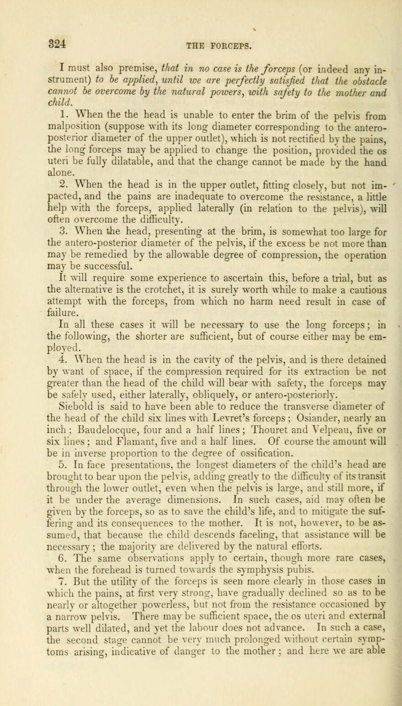 I must also premise, that in no case is the forceps (or indeed any in- strument) to be applied, until we are perfectly satisfied that the obstacle cannot be overcome by the natural powers, with safety to the mother and child, 1. When the the head is unable to enter the brim of the pelvis from malposition (suppose with its long diameter corresponding to the antero- posterior diameter of the upper outlet), which is not rectified by the pains, the long forceps may be applied to change the position, provided the os uteri be fully dilatable, and that the change cannot be made by the hand alone. 2. When the head is in the upper outlet, fitting closely, but not im- pacted, and the pains are inadequate to overcome the resistance, a little help with the forceps, applied laterally (in relation to the pelvis), will often overcome the difficulty. 3. When the head, presenting at the brim, is somewhat too large for the antero-posterior diameter of the pelvis, if the excess be not more than may be remedied by the allowable degree of compression, the operation may be successful. It will require some experience to ascertain this, before a trial, but as the alternative is the crotchet, it is surely worth while to make a cautious attempt with the forceps, from which no harm need result in case of failure. In all these cases it will be necessary to use the long forceps; in the following, the shorter are sufficient, but of course either may be em- ployed. 4. When the head is in the cavity of the pelvis, and is there detained by want of space, if the compression required for its extraction be not greater than the head of the child will bear with safety, the forceps may be safely used, either laterally, obliquely, or antero-posteriorly. Siebold is said to have been able to reduce the transverse diameter of the head of the child six lines with Levret's forceps; Osiander, nearly an inch ; Baudelocque, four and a half lines; Thouret and Velpeau, five or six lines ; and Flamant, five and a half lines. Of course the amount will be in inverse proportion to the degree of ossification. 5. In face presentations, the longest diameters of the child's head are brought to bear upon the pelvis, adding greatly to the difficulty of its transit through the lower outlet, even when the pelvis is large, and still more, if it be under the average dimensions. In such cases, aid may often be given by the forceps, so as to save the child's life, and to mitigate the suf- fering and its consequences to the mother. It is not, however, to be as- sumed, that because the child descends faceling, that assistance will be necessary; the majority are delivered by the natural efforts. 6. The same observations apply to certain, though more rare cases, when the forehead is turned towards the symphysis pubis. 7. But the utility of the forceps is seen more clearly in those cases in which the pains, at first very strong have gradually declined so as to be nearly or altogether powerless, but not from the resistance occasioned by a narrowT pelvis. There may be sufficient space, the os uteri and external parts well dilated, and yet the labour does not advance. In such a case, the second stage cannot be very much prolonged without certain symp- toms arising, indicative of danger to the mother : and here we are able