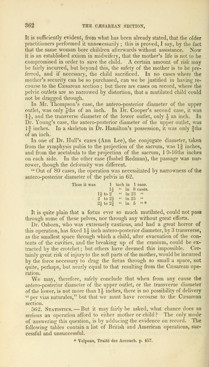 It is sufficiently evident, from what has been already stated, that the older practitioners performed it unnecessarily; this is proved, I say, by the fact that the same woman bore children afterwards without assistance. Now it is an established axiom in midwifery, that the mother's life is not to be compromised in order to save the child. A certain amount of risk may be fairly incurred, but beyond this, the safety of the mother is to be pre- ferred, and if necessary, the child sacrificed. In no cases where the mother's security can be so purchased, can we be justified in having re- course to the Csesarean section ; but there are cases on record, where the pelvic outlets are so narrowed by distortion, that a mutilated child could not be dragged through. In Mr. Thompson's case, the antero-posterior diameter of the upper outlet, wras only Jths of an inch. In Dr. Cooper's second case, it was 1^, and the transverse diameter of the lower outlet, only J an inch. In Dr. Young's case, the antero-posterior diameter of the upper outlet, was If inches. In a skeleton in Dr. Hamilton's possession, it was only fths of an inch. In one of Dr. Hull's cases (Ann Lee), the conjugate diameter, taken from the symphysis pubis to the projection of the sacrum, was If inches, and from the acetabula to the projection of the sacrum, 1 9-l6ths inches on each side. In the other case (Isabel Redman), the passage was nar- rower, though the deformity was different.  Out of 80 cases, the operation was necessitated by narrowness of the antero-posterior diameter of the pelvis in 62. Thus it -was 1 inch in 1 case. H  in 8 cases l£to2  in 23  2 to 2^  in 25  2* to 2| « in 5 c<* It is quite plain that a foetus ever so much mutilated, could not pass through some of these pelves, nor through any without great efforts. Dr. Osborn, who wTas extremely cautious, and had a great horror of this operation, has fixed 1| inch antero-posterior diameter, by 3 transverse, as the smallest space through which a child, after evacuation of the con- tents of the cavities, and the breaking up of the cranium, could be ex- tracted by the crotchet; but others have deemed this impossible. Cer- tainly great risk of injury to the soft parts of the mother, would be incurred by the force necessary to drag the foetus through so small a space, not quite, perhaps, but nearly equal to that resulting from the Csesarean ope- ration. We may, therefore, safely conclude that when from any cause the antero-posterior diameter of the upper outlet, or the transverse diameter of the lower, is not more than 1^ inches, there is no possibility of delivery  per vias naturales, but that we must have recourse to the Cesarean section. 562. Statistics. — But it may fairly be asked, what chance does so serious an operation afford to either mother or child ? The only mode of answering this question, is by adducing the evidence on record. The following tables contain a list of British and American operations, suc- cessful and unsuccessful. * Velpeau, Traite des Accouch. p. 457.
