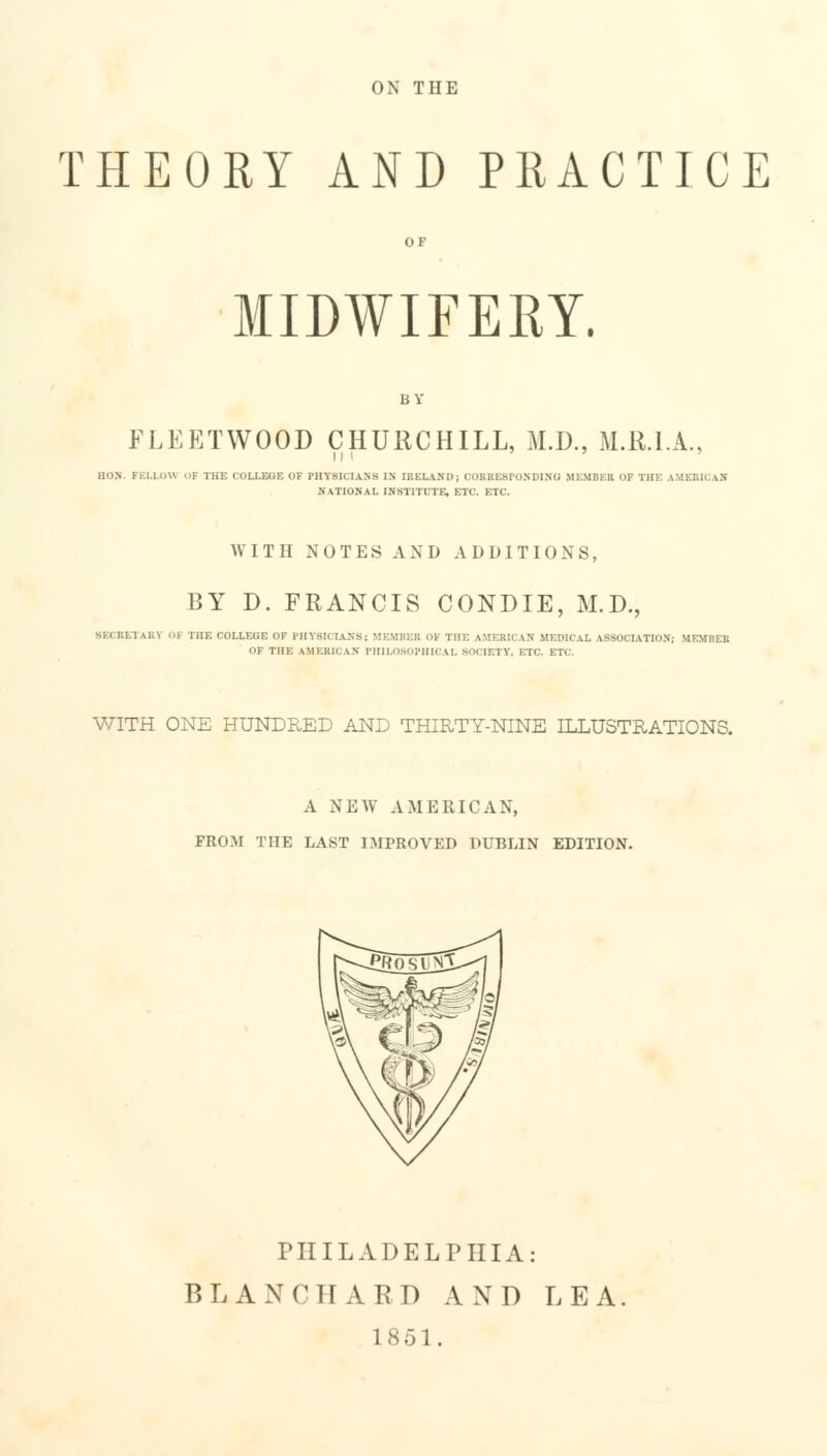 ON THE THEORY AND PRACTICE OF MIDWIFERY. BY FLEETWOOD CHURCHILL, M.D., M.R.I.A., HON. FELLOW OF THE COLLEGE OF PHYSICIANS IN IRELAND; CORRESPONDING MEMBER OF THE AMERICAN NATIONAL INSTITUTE, ETC. ETC. WITH NOTES AND ADDITIONS, BY D. FRANCIS CONDIE, M.D., M ( Kl.TWiY OF THE COLLEGE OF PHYSICIANS; MEMBER OK THE AMERICAN MEDICAL ASSOCIATION; MEMBER OF THE AMERK vN PHILOSOPHICAL SOCIETY, ETC. ETC. WITH ONE HUNDRED AND THIRTY-NINE ILLUSTRATIONS. A NEW AMERICAN, FROM THE LAST IMPROVED DUBLIN EDITION. PHILADELPHIA: BL AN CHARD AND LEA 1851.