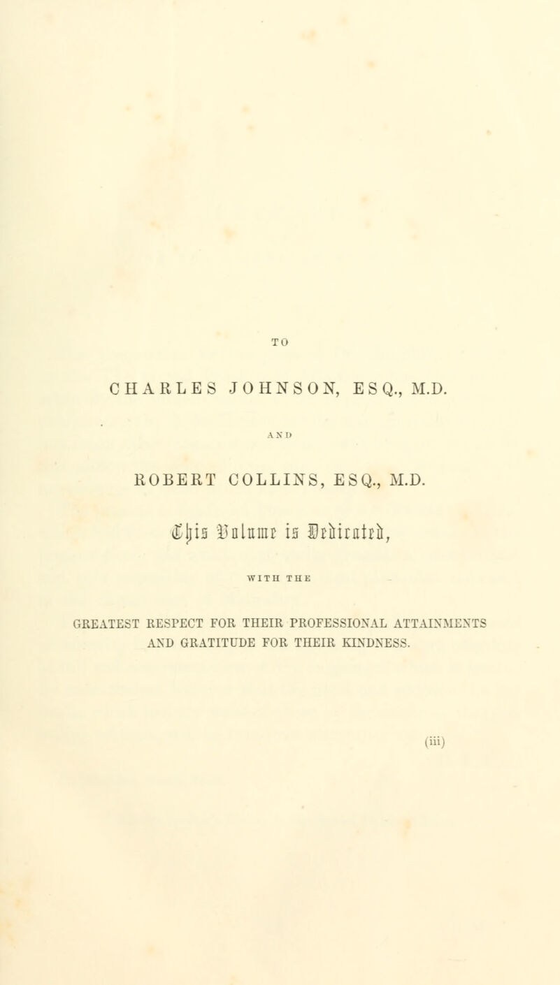 TO CHARLES JOHNSON, E S Q., M.D. AX I) ROBERT COLLINS, ESQ., M.D. dbjlia l>nliiiiu is StiJirntrii, WITH THE GREATEST RESPECT FOR THEIR PROFESSIONAL ATTAINMENTS AND GRATITUDE FOR THEIR KINDNESS.