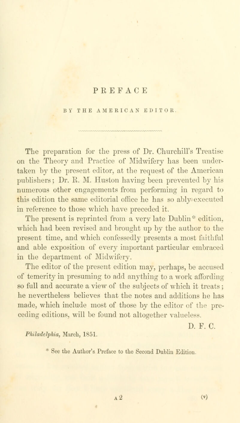 PREFACE BY THE AMERICAN EDITOR The preparation for the press of Dr. Churchill's Treatise on the Theory and Practice of Midwifery has been under- taken by the present editor, at the request of the American publishers; Dr. R. M. Huston having been prevented by his numerous other engagements from performing in regard to this edition the same editorial office he has so ably executed in reference to those which have preceded it. The present is reprinted from a very late Dublin* edition, which had been revised and brought up by the author to the present time, and which confessedly presents a most faithful and able exposition of every important particular embraced in the department of Midwifery. The editor of the present edition may, perhaps, be accused of temerity in presuming to add anything to a work affording so full and accurate a view of the subjects of which it treats; he nevertheless believes that the notes and additions he has made, which include most of those by the editor of the pre- ceding editions, will be found not altogether valueless. D. F. C. Philadelphia, March, 1851. * See the Author's Preface to the Second Dublin Edition.