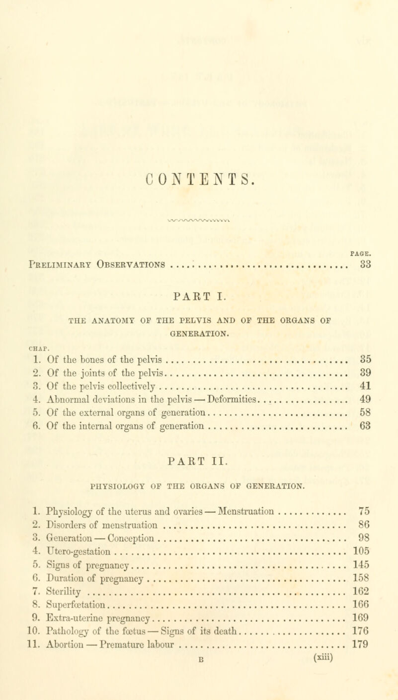 C 0 N T E N T S PAGE. Preliminary Observations 33 PART I. THE ANATOMY OF THE PELVIS AND OF THE ORGANS OF GENERATION. CHAF. 1. Of the bones of the pelvis 35 2. Of the joints of the pelvis 39 3. Of the pelvis collectively 41 4. Abnormal deviations in the pelvis — Deformities 49 5. Of the external organs of generation 58 6. Of the internal organs of generation 63 PART II. PHYSIOLOGY OF THE ORGANS OF GENERATION. 1. Physiology of the uterus and ovaries — Menstruation 75 2. Disorders of menstruation 86 3. Generation — Conception 98 4. Utero-gestation 105 5. Signs of pregnancy 145 6. Duration of pregnancy 158 7. Sterility 162 8. Superfoetation 166 9. Extra-uterine pregnancy 169 10. Pathology of the foetus —Signs of its death 176 11. Abortion — Premature labour 179 B (**)