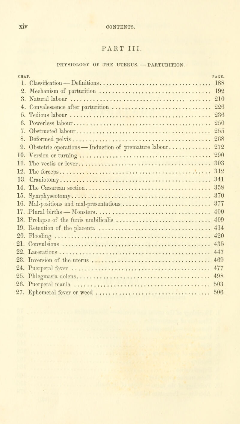 PART III. PHYSIOLOGY OF THE UTERUS. — PARTURITION. CHAP. PAGE. 1. Classification — Definitions 188 2. Mechanism of parturition 192 3. Natural labour 210 4. Convalescence after parturition 226 5. Tedious labour 236 6. Powerless labour 250 7. Obstructed labour 255 8. Deformed pelvis 268 9. Obstetric operations — Induction of premature labour 272 10. Version or turning 290 11. The vectis or lever 303 12. The forceps 312 13. Craniotomy 341 14. The Caesarean section 358 15. Symphyseotomy 370 16. Mal-positions and mal-presentations 377 17. .Plural births — Monsters 400 18. Prolapse of the funis umbilicalis 409 19. Retention of the placenta 414 20. Flooding 420 21. Convulsions 435 22. Lacerations 447 23. Inversion of the uterus 469 24. Puerperal fever 477 25. Phlegmasia dolens 498 26. Puerperal mania 503 27. Ephemeral fever or weed 506
