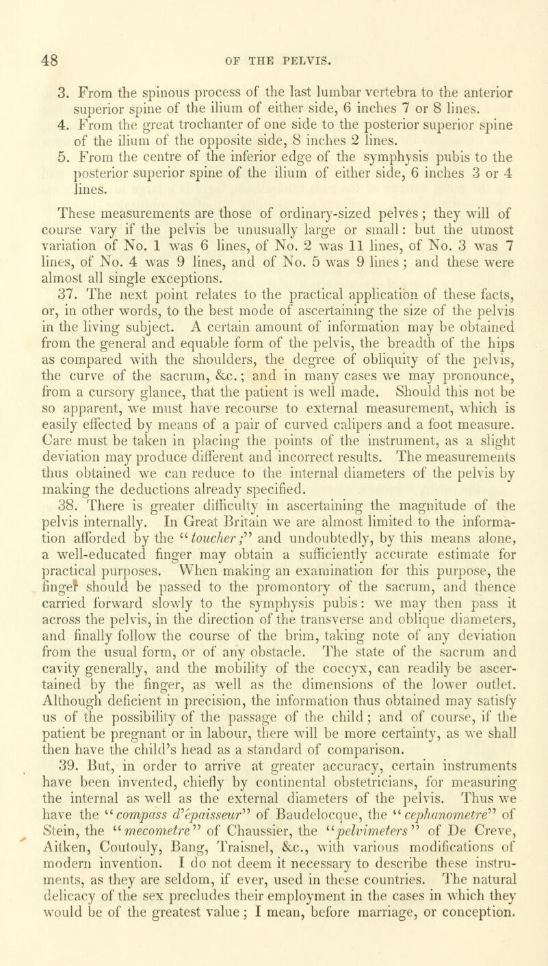 3. From the spinous process of the last lumbar vertebra to the anterior superior spine of the ilium of either side, 6 inches 7 or 8 lines. 4. From the great trochanter of one side to the posterior superior spine of the ilium of the opposite side, 8 inches 2 lines. 5. From the centre of the inferior edge of the symphysis pubis to the posterior superior spine of the ilium of either side, 6 inches 3 or 4 lines. These measurements are those of ordinary-sized pelves; they will of course vary if the pelvis be unusually large or small: but the utmost variation of No. 1 was 6 lines, of No. 2 was 11 lines, of No. 3 was 7 lines, of No. 4 was 9 lines, and of No. 5 was 9 lines; and these were almost all single exceptions. 37. The next point relates to the practical application of these facts, or, in other words, to the best mode of ascertaining the size of the pelvis in the living subject. A certain amount of information may be obtained from the general and equable form of the pelvis, the breadth of the hips as compared with the shoulders, the degree of obliquity of the pelvis, the curve of the sacrum, &c.; and in many cases we may pronounce, from a cursory glance, that the patient is well made. Should this not be so apparent, wre must have recourse to external measurement, which is easily effected by means of a pair of curved calipers and a foot measure. Care must be taken in placing the points of the instrument, as a slight deviation may produce different and incorrect results. The measurements thus obtained we can reduce to the internal diameters of the pelvis by making the deductions already specified. 38. There is greater difficulty in ascertaining the magnitude of the pelvis internally. In Great Britain we are almost limited to the informa- tion afforded by the toucher; and undoubtedly, by this means alone, a well-educated finger may obtain a sufficiently accurate estimate for practical purposes. When making an examination for this purpose, the finger should be passed to the promontory of the sacrum, and thence carried forward slowly to the symphysis pubis: we may then pass it across the pelvis, in the direction of the transverse and oblique diameters, and finally follow the course of the brim, taking note of any deviation from the usual form, or of any obstacle. The state of the sacrum and cavity generally, and the mobility of the coccyx, can readily be ascer- tained by the finger, as well as the dimensions of the lower outlet. Although deficient in precision, the information thus obtained may satisfy us of the possibility of the passage of the child ; and of course, if the patient be pregnant or in labour, there will be more certainty, as we shall then have the child's head as a standard of comparison. 39. But, in order to arrive at greater accuracy, certain instruments have been invented, chiefly by continental obstetricians, for measuring the internal as well as the external diameters of the pelvis. Thus we have the compass d'epaisseur of Baudelocque, the ucephanometre of Stein, the mecometre of Chaussier, the pelvimeters of De Creve, Aitken, Coutouly, Bang, Traisnel, &c, with various modifications of modern invention. I do not deem it necessary to describe these instru- ments, as they are seldom, if ever, used in these countries. The natural delicacy of the sex precludes their employment in the cases in which they would be of the greatest value; I mean, before marriage, or conception.