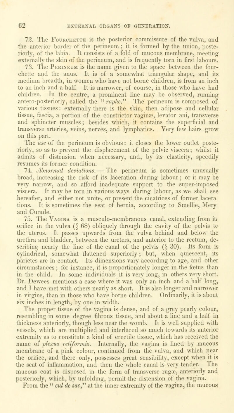 72. The Fourchette is the posterior commissure of the vulva, and the anterior border of the perineum ; it is formed by the union, poste- riorly, of the labia. It consists of a fold of mucous membrane, meeting externally the skin of the perineum, and is frequently torn in first labours. 73. The Perineum is the name given to the space between the four- chette and the anus. It is of a somewhat triangular shape, and its medium breadth, in women who have not borne children, is from an inch to an inch and a half. It is narrower, of course, in those who have had children. In the centre, a prominent line may be observed, running antero-posteriorly, called the  raphe The perineum is composed of various tissues: externally there is the skin, then adipose and cellular tissue, fascia, a portion of the constrictor vaginae, levator ani, transverse and sphincter muscles; besides which, it contains the superficial and transverse arteries, veins, nerves, and lymphatics. Very few hairs grow7 on this part. The use of the perineum is obvious: it closes the lowrer outlet poste- riorly, so as to prevent the displacement of the pelvic viscera; whilst it admits of distension when necessary, and, by its elasticity, speedily resumes its former condition. 74. Abnormal deviations. — The perineum is sometimes unusually broad, increasing the risk of its laceration during labour; or it may be very narrow, and so afford inadequate support to the super-imposed viscera. It may be torn in various ways during labour, as we shall see hereafter, and either not unite, or present the cicatrices of former lacera tions. It is sometimes the seat of hernia, according to Smellie, Mery and Curade. 75. The Vagina is a musculo-membranous canal, extending from its orifice in the vulva (§ 68) obliquely through the cavity of the pelvis to the uterus. It passes upwards from the vulva behind and below the urethra and bladder, between the ureters, and anterior to the rectum, de- scribing nearly the line of the canal of the pelvis (§ 30). Its form is cylindrical, somewhat flattened superiorly; but, when quiescent, its parietes are in contact. Its dimensions vary according to age, and other circumstances; for instance, it is proportionately longer in the foetus than in the child. In some individuals it is very long, in others very short. Dr. Dewees mentions a case where it was only an inch and a half long, and I have met with others nearly as short. It is also longer and narrower in virgins, than in those who have borne children. Ordinarily, it is about six inches in length, by one in width. The proper tissue of the vagina is dense, and of a grey pearly colour, resembling in some degree fibrous tissue, and about a line and a half in thickness anteriorly, though less near the womb. It is well supplied with vessels, which are multiplied and interlaced so much towards its anterior extremity as to constitute a kind of erectile tissue, which has received the name of plexus retiformis. Internally, the vagina is lined by mucous membrane of a pink colour, continued from the vulva, and which near the orifice, and there only, possesses great sensibility, except when it is the seat of inflammation, and then the whole canal is very tender. The mucous coat is disposed in the form of transverse rugae, anteriorly and posteriorly, which, by unfolding, permit the distension of the vagina. From the  cul de sac at the inner extremity of the vagina, the mucous