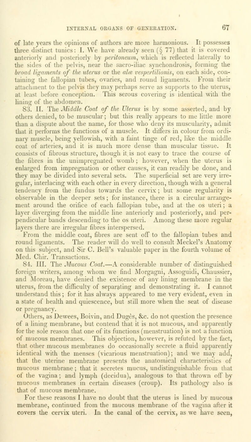 of late years the opinions of authors are more harmonious. It possesses three distinct tunics: I. We have already seen (§ 77) that it is covered anteriorly and posteriorly by peritoneum,, which is reflected laterally to the sides of the pelvis, near the sacro-iliac synchondrosis, forming the broad ligaments of the uterus or the aire vespertilionis, on each side, con- taining; the fallopian tubes, ovaries, and round ligaments. From their attachment to the pelvis they may perhaps serve as supports to the uterus, at least before conception. This serous covering is identical with the lining of tin' abdomen. 83. II. The .Middle Coat of the Uterus is by some asserted, and by others denied, to be muscular; but this really appears to me little more than a dispute about the name, for those who deny its muscularity, admit that it performs the functions of a muscle. It ditlers in colour from ordi- nary muscle, being yellowish, with a faint tinge of red, like the middle coat of arteries, and it is much more dense than muscular tissue. It consists of fibrous structure, though it. is not easy to trace the course of the fibres in the unimpregnated womb ; however, when the uterus is enlarged from impregnation or other causes, it can readily be done, and they may be divided into several sets. The superficial set are very irre- gular, interlacing with each other in every direction, though with a general tendency from the fundus towards the cervix; but some regularity is observable in the deeper sets; for instance, there is a circular arrange- ment around the orifice of each fallopian tube, and at the os uteri; a layer diverging from the middle line anteriorly and posteriorly, and per- pendicular bands descending to the os uteri. Among these more regular layers there are irregular fibres interspersed. From the middle coat, fibres are sent off to the fallopian tubes and round ligaments. The reader will do well to consult Meckel's Anatomy on this subject, and Sir C. Bell's valuable paper in the fourth volume of Med. Chir. Transactions. 84. III. The Mucous Coat.—A considerable number of distinguished foreign writers, among whom we find Morgagni, Assoguidi, Chaussier, and Moreau, have denied the existence of any lining membrane in the uterus, from the difficulty of separating and demonstrating it. I cannot understand this ; for it has always appeared to me very evident, even in a state of health and quiescence, but still more when the seat of disease or pregnancy. Others, as Dewees, Boivin, and Duges, &c. do not question the presence of a lining membrane, but contend that it is not mucous, and apparently for the sole reason that one of its functions (menstruation) is not a function of mucous membranes. This objection, however, is refuted by the fact, that other mucous membranes do occasionally secrete a fluid apparently identical with the menses (vicarious menstruation); and we may add, that the uterine membrane presents the anatomical characteristics of mucous membrane ; that it secretes mucus, undistinguishable from that of the vagina; and lymph (decidua), analogous to that thrown off* by mucous membranes in certain diseases (croup). Its pathology also is that of mucous membrane. For these reasons I have no doubt that the uterus is lined by mucous membrane, continued from the mucous membrane of the vagina after it covers the cervix uteri. In the canal of the cervix, as we have seen,