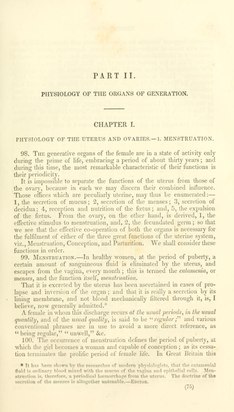 PART II. PHYSIOLOGY OF THE ORGANS OF GENERATION. CHAPTER I. PHYSIOLOGY OF THE UTERUS AND OVARIES. —1. MENSTRUATION. 98. The generative organs of the female are in a state of activity only during the prime of life, embracing a period of about thirty years; and during this time, the most remarkable characteristic of their functions is their periodicity. It is impossible to separate the functions of the uterus from those of the ovary, because in each we may discern their combined influence. Those offices which are peculiarly uterine, may thus be enumerated:— 1, the secretion of mucus; 2, secretion of the menses; 3, secretion of decidua; 4, reception and nutrition of the foetus; and, 5, the expulsion of the foetus. From the ovary, on the other hand, is derived, 1, the effective stimulus to menstruation, and, 2, the fecundated germ; so that we see that the effective co-operation of both the organs is necessary for the fulfilment of either of the three great functions of the uterine system, viz., Menstruation, Conception, and Parturition. We shall consider these functions in order. 99. Menstruation.—In healthy women, at the period of puberty, a certain amount of sanguineous fluid is eliminated by the uterus, and escapes from the vagina, every month; this is termed the catamenia, or menses, and the function itself, menstruation. That it is excreted by the uterus has been ascertained in cases of pro- lapse and inversion of the organ ; and that it is really a secretion by its lining membrane, and not blood mechanically filtered through it, is, I believe, now generally admitted.* A female in whom this discharge recurs at the usual periods, in the usual quantity, and of the usual quality, is said to be u regular; and various conventional phrases are in use to avoid a more direct reference, as being regular,  unwell, &c. 100. The occurrence of menstruation defines the period of puberty, at which the girl becomes a woman and capable of conception ; as its cessa- tion terminates the prolific period of female life. In Great Britain this * Tt ' i by tli researches of modem physiologists, that the catamenial fluid is ordinary blood mixed with the mucus of the vagina and epithelial cells. Men- struation is, therefore, a periodical haemorrhage from the uterus. The doctrine of the tion of the menses is altogether untenable.—Editor.