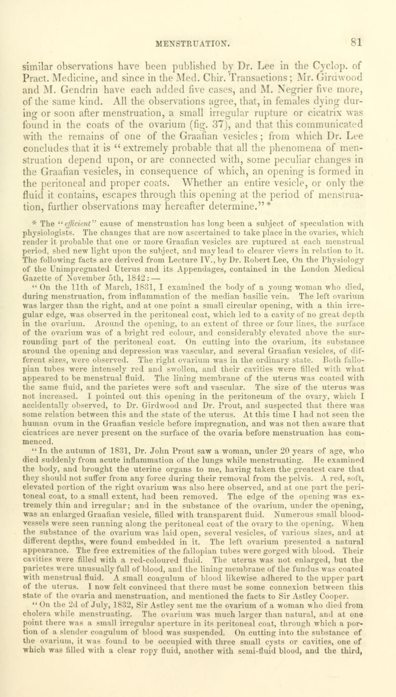 similar observations have been published by Dr. Lee in the Cyclop, of Pract. Medicine, and since in the Med. Chir. Transactions; Mr. Girdwood and M. Gendrin have each added five cases, and M. Negrier five more, of the same kind. All the observations agree, that, in females dying dur- ing or soon after menstruation, a small irregular rupture or cicatrix was found in the coats of the ovarium (fig. 37), and that this communicated with the remains of one of the Graafian vesicles; from which Dr. Lee concludes that it is  extremely probable that all the phenomena of men- struation depend upon, or are connected with, some peculiar changes in the Graafian vesicles, in consequence of which, an opening is formed in the peritoneal and proper coats. Whether an entire vesicle, or only the fluid it contains, escapes through this opening at the period of menstrua- tion, further observations may hereafter determine.* * The efficient cause of menstruation has long been a subject of speculation with physiologists. The changes that are now ascertained to take place in the ovaries, which render it probable that one or more Graafian vesicles arc ruptured at each menstrual period, shed new light upon the subject, and may lead to clearer views in relation to it. The following facts are derived from Lecture IV., by Dr. Robert Lee, On the Physiology of the Unimpregnated Uterus and its Appendages, contained in the London .Medical Gazette of November 5th, 1842 : —  On the 11th of March, 1831, I examined the body of a young woman who died, during menstruation, from inflammation of the median basilic vein. The left ovarium was larger than the right, and at one point a small circular opening, with a thin irre- gular edge, was observed in the peritoneal coat, which led to a cavity of no great depth in the ovarium. Around the opening, to an extent of three or four lines, the surface of the ovarium was of a bright red colour, and considerably elevated above the sur- rounding part of the peritoneal coat. On cutting into the ovarium, its substance around the opening and depression was vascular, and several Graafian vesicles, of dif- ferent sizes, were observed. The right ovarium was in the ordinary state. Both fallo- pian tubes were intensely red and swollen, and their cavities were filled with what appeared to be menstrual fluid. The lining membrane of the uterus was coated with the same fluid, and the parietes were soft and vascular. The size of the uterus was not increased. I pointed out this opening in the peritoneum of the ovary, which I accidentally observed, to Dr. Girdwood and Dr. Trout, and suspected that there was some relation between tins and the state of the uterus. At this time I had not seen the human ovum in the Graafian vesicle before impregnation, and was not then aware that cicatrices are never present on the surface of the ovaria before menstruation has com- menced.  In the autumn of 1831, Dr. John Prout saw a woman, under 20 years of age, who died suddenly from acute inflammation of the lungs while menstruating. He examined the body, and brought the uterine organs to me, having taken the greatest care that they should not suffer from any force during their removal from the pelvis. A red. soft, elevated portion of the right ovarium was also here observed, and at one part the peri- toneal coat, to a small extent, had been removed. The edge of the opening was ex- tremely thin and irregular; and in the substance of the ovarium, under the opening, was an enlarged Graafian vesicle, filled with transparent fluid. Numerous small blood- vessels were seen running along the peritoneal coat of the ovary to the opening. When the substance of the ovarium was laid open, several vesicles, of various sizes, and at different depths, were found embedded in it. The left ovarium presented a natural appearance. The free extremities of the fallopian tubes were gorged with blood. Their cavities were filled with a red-coloured fluid. The uterus was not enlarged, but the parietes were unusually full of blood, and the lining membrane of the fundus was coated with menstrual fluid. A small coagulum of blood likewise adhered to the upper part of the uterus. I now felt convinced that there must be some connexion between this state of the ovaria and menstruation, and mentioned the facts to Sir Astley Cooper.  On the 2d of July, 1832, Sir Astley sent me the ovarium of a woman who died from cholera while menstruating. The ovarium was much larger than natural, and at one point there was a small irregular aperture in Its peritoneal coat, through which a por- tion of a Blender coagulum of blood was suspended. On cutting Into the Bubstance of the ovarium, it Avas found to lie occupied with three small cysts or cavities, one of which was filled with a clear ropy fluid, another with semi-fluid blood, and the third,