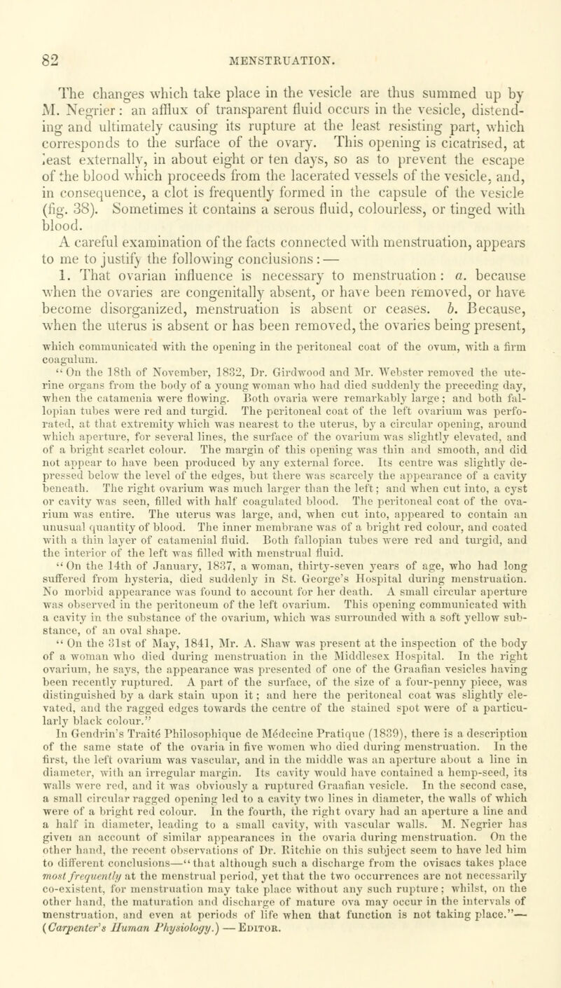 The changes which take place in the vesicle are thus summed up by M. Negrier: an afflux of transparent fluid occurs in the vesicle, distend- ing and ultimately causing its rupture at the least resisting part, which corresponds to the surface of the ovary. This opening is cicatrised, at least externally, in about eight or ten days, so as to prevent the escape of the blood which proceeds from the lacerated vessels of the vesicle, and, in consequence, a clot is frequently formed in the capsule of the vesicle (fig. 38). Sometimes it contains a serous fluid, colourless, or tinged with blood. A careful examination of the facts connected with menstruation, appears to me to justify the following conclusions : — I. That ovarian influence is necessary to menstruation: a. because when the ovaries are congenitally absent, or have been removed, or have become disorganized, menstruation is absent or ceases, b. Because, when the uterus is absent or has been removed, the ovaries being present, which communicated with the opening in the peritoneal coat of the ovum, with a firm coagulum.  On the 18th of November, 1832, Dr. Girdwood and Mr. Webster removed the ute- rine organs from the body of a young woman who had died suddenly the preceding day, when the catamenia were flowing. Both ovaria were remarkably large ; and both fal- lopian tubes were red and turgid. The peritoneal coat of the left ovarium was perfo- rated, at that extremity which was nearest to the uterus, by a circular opening, around which aperture, for several lines, the surface of the ovarium was slightly elevated, and of a bright scarlet colour. The margin of this opening was thin and smooth, and did not appear to have been produced by any external force. Its centre was slightly de- pressed below the level of the edges, but there was scarcely the appearance of a cavity beneath. The right ovarium was much larger than the left; and when cut into, a cyst or cavity was seen, filled with half coagulated blood. The peritoneal coat of the ova- rium was entire. The uterus was large, and, when cut into, appeared to contain an unusual quantity of blood. The inner membrane was of a bright red colour, and coated with a thin layer of catamenial fluid. Both fallopian tubes were red and turgid, and the interior of the left was filled with menstrual fluid.  On the 14th of January, 1837, a woman, thirty-seven years of age, who had long suffered from hysteria, died suddenly in St. George's Hospital during menstruation. No morbid appearance was found to account for her death. A small circular aperture was observed in the peritoneum of the left ovarium. This opening communicated with a cavity in the substance of the ovarium, which was surrounded with a soft yellow sub- stance, of an oval shape.  On the 31st of May, 1841, Mr. A. Shaw was present at the inspection of the body of a woman who died during menstruation in the Middlesex Hospital. In the right ovarium, he says, the appearance was presented of one of the Graafian vesicles having been recently ruptured. A part of the surface, of the size of a four-penny piece, was distinguished by a dark stain upon it; and here the peritoneal coat was slightly ele- vated, and the ragged edges towards the centre of the stained spot were of a particu- larly black colour. In Gendrhrs Traite* Philosophique de M^dccine Pratique (1839), there is a description of the same state of the ovaria in five women who died during menstruation. In the first, the left ovarium was vascular, and in the middle was an aperture about a line in diameter, with an irregular margin. Its cavity would have contained a hemp-seed, its walls were red, and it was obviously a ruptured Graafian vesicle. In the second case, a small circular ragged opening led to a cavity two lines in diameter, the walls of which were of a bright red colour. In the fourth, the right ovary had an aperture a line and a half in diameter, leading to a small cavity, with vascular walls. M. Negrier has given an account of similar appearances in the ovaria during menstruation. On the other hand, the rec-ent observations of Dr. Ritchie on this subject seem to have led him to different conclusions—that although such a discharge from the ovisacs takes place most frequently at the menstrual period, yet that the two occurrences are not necessarily co-existent, for menstruation may take place without any such rupture; whilst, on the other hand, the maturation and discharge of mature ova may occur in the intervals of menstruation, and even at periods of life when that function is not taking place.— {Carpenters Human Physiology.) —Editor.