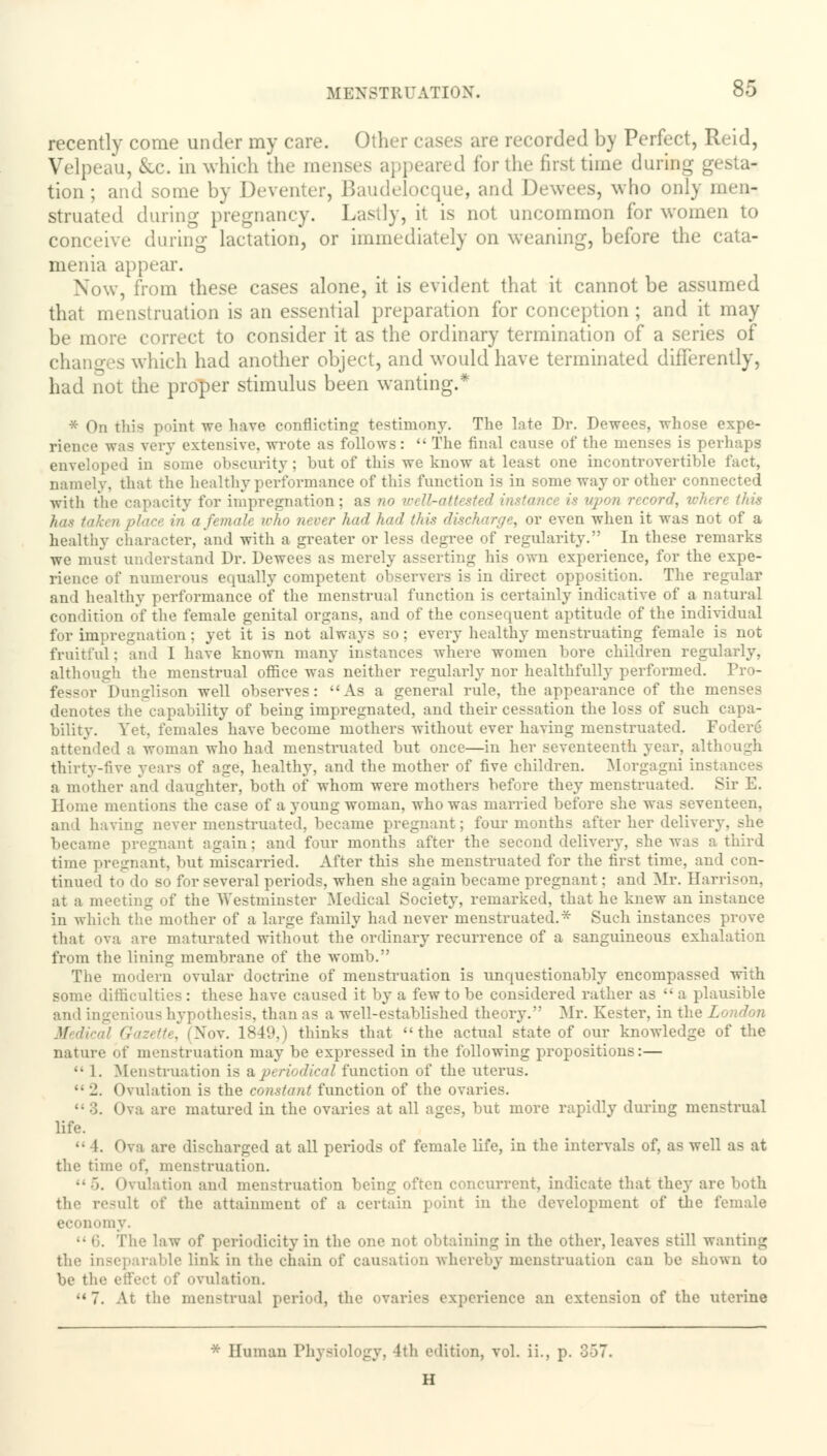 recently come under my care. Other eases are recorded by Perfect, Reid, Velpeau, &c. in which the menses appeared for the first time during _ tion; and some by Deventer, Baudelocque, and Dewees, who only men- struated during pregnancy. Lastly, it is not uncommon for women to conceive during lactation, or immediately on weaning, before the cata- menia appear. Now, from these cases alone, it is evident that it cannot be assumed that menstruation is an essential preparation for conception ; and it may be more correct to consider it as the ordinary termination of a series of changes which had another object, and would have terminated differently, had not the proper stimulus been wanting.* * On this point we have conflicting testimony. The late Dr. Dewees, whose expe- rience was very extensive, wrote as follows:  The final cause of the menses is perhaps enveloped in some obscurity; but of this we know at least one incontrovertible fact, namely, that the healthy performance of this function is in some way or other connected with the capacity for impregnation; as no well-attested instance is upon record, where this has tah a female, who never had had this discharge, or even when it was not of a healthy character, and with a greater or less degree of regularity. In these remarks we must understand Dr. Dewees as merely asserting his own experience, for the expe- rience of numerous equally competent observers is in direct opposition. The regular and healthy performance of the menstrual function is certainly indicative of a natural condition of the female genital organs, and of the consequent aptitude of the individual for impregnation; yet it is not always so; every healthy menstruating female is not fruitful: and I have known many instances where women bore children regularly, although the menstrual office was neither regularly nor healthfully performed. Pro- fessor Dunglison well observes: As a general rule, the appearance of the menses denotes the capability of being impregnated, and their cessation the loss of such capa- bility. Yet, females have become mothers without ever having menstruated. Fodere attended a woman who had menstruated but once—in her seventeenth year, although thirty-five years of age, healthy, and the mother of five children. Morgagni ins a mother and daughter, both of whom were mothers before they menstruated. Sir E. Home mentions the case of a young woman, who was married before she was seventeen, and having never menstruated, became pregnant; four months after her delivery, she became pregnant again; and four months after the second delivery, she was a third time pregnant, but miscarried. After this she menstruated for the first time, and con- tinued to do so for several periods, when she again became pregnant: and Mr. Harrison, at a meeting of the Westminster Medical Society, remarked, that he knew an instance in which the mother of a large family had never menstruated.* Such instances prove that ova are maturated without the ordinary recurrence of a sanguineous exhalation from the lining membrane of the womb. The modern ovular doctrine of menstruation is unquestionably encompassed with some difficulties: these have caused it by a few to be considered rather as  a plausible and ingenious hypothesis, than as a well-established theory. Mr. Kester, in the London ' Gazette, (Nov. 1849,) thinks that the actual state of our knowledge of the nature of menstruation may be expressed in the following propositions:—  1. Menstruation is a periodical function of the uterus.  '1. Ovulation is the constatit function of the ovaries. •• 3. Ova are matured in the ovaries at all ages, but more rapidly during menstrual life. •■ 1. Ova are discharged at all periods of female life, in the intervals of, as well as at the time of. menstruation. •• 5. < Ovulation and menstruation being often concurrent, indicate that they are both the result of the attainment of a certain point in the development of the female economy. The law of periodicity in the one not obtaining in the other, leaves still wanting the inseparable link in the chain of causation whereby menstruation can be Bhown to be the effect 'd' ovulation. 7. At the menstrual period, the ovaries experience an extension of the uterine * Human Physiology, 4th edition, vol. ii., p. 857. H