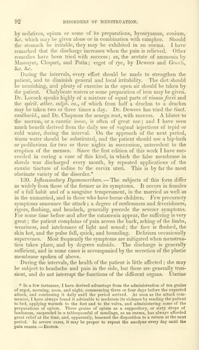 by sedatives, opium or some of its preparations, hyoscyamus, conium, &c. which may be given alone or in combination with camphor. Should the stomach be irritable, they may be exhibited in an enema. I have remarked that the discharge increases when the pain is relieved. Other remedies have been tried with success; as, the acetate of ammonia by Massuyer, Cloquet, and Patin; ergot of rye, by Dewees and Gooch, &c. &c. During the intervals, every effort should be made to strengthen the patient, and to diminish general and local irritability. The diet should be nourishing, and plenty of exercise in the open air should be taken by the patient. Chalybeate waters or some preparation of iron may be given. Dr. Locock speaks highly of a mixture of equal parts of vinum ferri and the spirit, other, sulph. co., of which from half a drachm to a drachm may be taken two or three times a day. Dr. Dewees has tried the tinct. cantharid., and Dr. Chapman the senega root, with success. A blister to the sacrum, or a caustic issue, is often of great use; and I have seen much benefit derived from the daily use of vaginal injections of tepid or cold water, during the interval. On the approach of the next period, warm water should be substituted, and the patient should use a hip-bath or pediluvium for two or three nights in succession, antecedent to the eruption of the menses. Since the first edition of this work I have suc- ceeded in curing a case of this kind, in which the false membrane in shreds was discharged every month, by repeated applications of the caustic tincture of iodine to the cervix uteri. This is by far the most obstinate variety of the disorder.1* 130. Inflammatory Dysmenorrhea. — The subjects of this form differ as widely from those of the former as its symptoms. It occurs in females of a full habit and of a sanguine temperament, in the married as well as in the unmarried, and in those who have borne children. Few precursory symptoms announce the attack; a degree of restlessness and feverishness, rigors, flushing, and headach, generally precede the severer symptoms. For some time before and after the catamenia appear, the suffering is very great; the patient complains of pain across the back, aching of the limbs, weariness, and intolerance of light and sound; the face is flushed, the skin hot, and the pulse full, quick, and bounding. Delirium occasionally supervenes. Most frequently the symptoms are mitigated when menstrua- tion takes place, and by degrees subside. The discharge is generally sufficient, and in some cases is accompanied by the secretion of the plastic membrane spoken of above. During the intervals, the health of the patient is little affected ; she may be subject to headachs and pain in the side, but these are generally tran- sient, and do not interrupt the functions of the different organs. Uterine * In a few instances, I have derived advantage from the administration of ten grains of ergot, morning, noon, and night, commencing three or four days before the expected attack, and continuing it daily until the period arrived. As soon as the attack com- mences, I have always found it advisable to moderate its violence by sending the patient to bed, applying warmth to the feet and to the vulva, and administering some of the preparations of opium. Three grains of opium as a suppository, or sixty drops of laudanum, suspended in a tablespoonful of mucilage, as an enema, has always afforded great relief at the time, and, apparently, lessened the disposition to a return at the next period. In severe cases, it may be proper to repeat the anodyne every day until the pain ceases.—Editor.