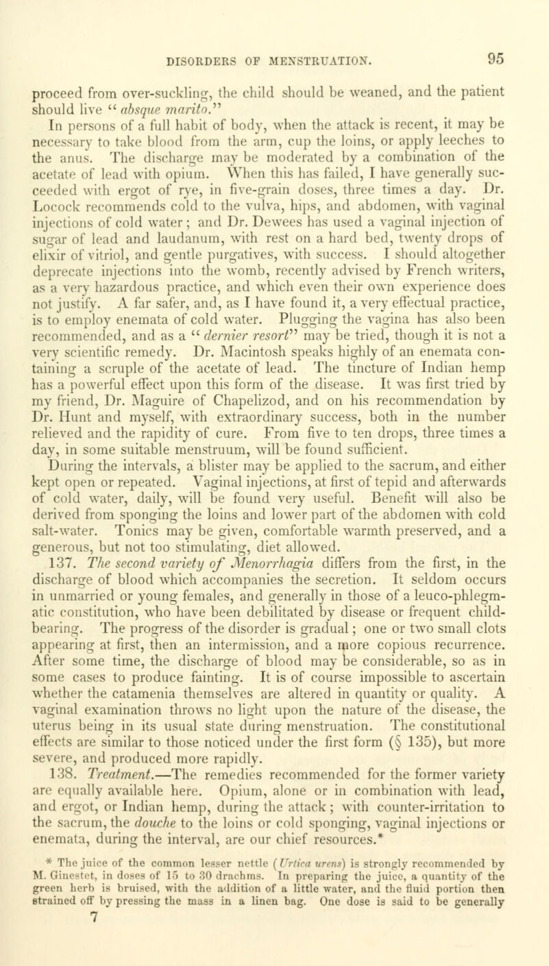 proceed from over-suckling, the child should be weaned, and the patient should live  absque marito. In persons of a full habit of body, when the attack is recent, it may be necessary to take blood from the arm, cup the loins, or apply leeches to the anus. The discharge may be moderated by a combination of the acetate of lead with opium. When this has foiled, I have generally suc- ceeded with ergot of rye, in five-grain doses, three times a day. Dr. Locock recommends cold to the vulva, hips, and abdomen, with vaginal injections of cold water; and Dr. Dewees has used a vaginal injection of sugar of lead and laudanum, with rest on a hard bed, twenty drops of elixir of vitriol, and gentle purgatives, with success. I should altogether deprecate injections into the womb, recently advised by French writers, as a very hazardous practice, and which even their own experience does not justify. A far safer, and, as I have found it, a very effectual practice, is to employ enemata of cold water. Plugging the vagina has also been recommended, and as a  dernier resort may be tried, though it is not a very scientific remedy. Dr. Macintosh speaks highly of an enemata con- taining a scruple of the acetate of lead. The tincture of Indian hemp has a powerful effect upon this form of the disease. It was first tried by my friend, Dr. Maguire of Chapelizod, and on his recommendation by Dr. Hunt and myself, with extraordinary success, both in the number relieved and the rapidity of cure. From five to ten drops, three times a day, in some suitable menstruum, will be found sufficient. During the intervals, a blister may be applied to the sacrum, and either kept open or repeated. Vaginal injections, at first of tepid and afterwards of cold water, daily, will be found very useful. Benefit will also be derived from sponging the loins and lower part of the abdomen with cold salt-water. Tonics may be given, comfortable warmth preserved, and a generous, but not too stimulating, diet allowed. 137. The second variety of Menorrhagia differs from the first, in the discharge of blood which accompanies the secretion. It seldom occurs in unmarried or young females, and generally in those of a leuco-phlegm- atic constitution, who have been debilitated by disease or frequent child- bearing. The progress of the disorder is gradual; one or two small clots appearing at first, then an intermission, and a more copious recurrence. After some time, the discharge of blood may be considerable, so as in some cases to produce fainting. It is of course impossible to ascertain whether the catamenia themselves are altered in quantity or quality. A vaginal examination throws no light upon the nature of the disease, the uterus being in its usual state during menstruation. The constitutional effects are similar to those noticed under the first form (§ 135), but more severe, and produced more rapidly. 138. Treatment.—The remedies recommended for the former variety are equally available here. Opium, alone or in combination with lead, and ergot, or Indian hemp, during the attack; with counter-irritation to the sacrum, the douche to the loins or cold sponging, vaginal injections or enemata, during the interval, are our chief resources.* * The juice of the common lesser nettle (Urtica wrens) is strongly recommended by M. Ginestet, in doses of 16 to 80 drachms. In preparing the juice, a quantity of the green herb is bruised, with the addition of a little water, and the tluid portion then strained off by pressing the muss in a linen bag. One dose is said to be generally 7 *