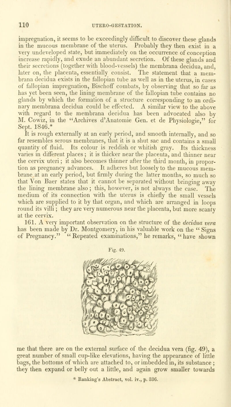 impregnation, it seems to be exceedingly difficult to discover these glands in the mucous membrane of the uterus. Probably they then exist in a very undeveloped state, but immediately on the occurrence of conception increase rapidly, and exude an abundant secretion. Of these glands and their secretions (together with blood-vessels) the membrana decidua, and, later on, the placenta, essentially consist. The statement that a mem- brana decidua exists in the fallopian tube as well as in the uterus, in cases of fallopian impregnation, Bischoff combats, by observing that so far as has yet been seen, the lining membrane of the fallopian tube contains no glands by which the formation of a structure corresponding to an ordi- nary membrana decidua could be effected. A similar view to the above with regard to the membrana decidua has been advocated also by M. Cowiz, in the Archives d'Anatomie Gen. et de Physiologie, for Sept. 1846.* It is rough externally at an early period, and smooth internally, and so far resembles serous membranes, that it is a shut sac and contains a small quantity of fluid. Its colour is reddish or whitish gray. Its thickness varies in different places; it is thicker near the placenta, and thinner near the cervix uteri; it also becomes thinner after the third month, in propor- tion as pregnancy advances. It adheres but loosely to the mucous mem- brane at an early period, but firmly during the latter months, so much so that Von Baer states that it cannot be separated without bringing away the lining membrane also; this, however, is not always the case. The medium of its connection with the uterus is chiefly the small vessels which are supplied to it by that organ, and which are arranged in loops round its villi; they are very numerous near the placenta, but more scanty at the cervix. 161. A very important observation on the structure of the decidua vera has been made by Dr. Montgomery, in his valuable work on the  Signs of Pregnancy. Repeated examinations, he remarks, have shown Fig. 49. me that there are on the external surface of the decidua vera (fig. 49), a great number of small cup-like elevations, having the appearance of little bags, the bottoms of which are attached to, or imbedded in, its substance ; they then expand or belly out a little, and again grow smaller towards * Banking's Abstract, vol. iv., p. 336.