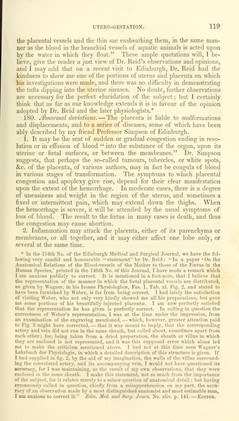 the placental vessels and the thin sac ensheathing them, in the same man- ner as the blood in the branchial vessels of aquatic animals is acted upon by the water in which they float. These ample quotations will, I be- lieve, give the reader a just view of Dr. Reid's observations and opinions, and I may add that on a recent visit to Edinburgh, Dr. Reid had the kindness to show me one of the portions of uterus and placenta on which his investigations were made, and there was no difficulty in demonstrating the tufts dipping into the uterine sinuses. No doubt, further observations are necessary for the perfect elucidation of the subject; but I certainly think that as far as our knowledge extends it is in favour of the opinion adopted by Dr. Reid and the later physiologists.* 180. Abnormal deviations. — The placenta is liable to malformations and displacements, and to a series of diseases, some of which have been ably described by my friend Professor Simpson of Edinburgh. 1. It may be the seat of sudden or gradual congestion ending in reso- lution or in effusion of blood  into the substance of the organ, upon its uterine or foetal surfaces, or between the membranes. Dr. Simpson suggests, that perhaps the so-called tumours, tubercles, or wThite spots, &c. of the placenta, of various authors, may in fact be coagula of blood in various stages of transformation. The symptoms to which placental congestion and apoplexy give rise, depend for their clear manifestation upon the extent of the hemorrhage. In moderate cases, there is a degree of uneasiness and weight in the region of the uterus, and sometimes a fixed or intermittent pain, which may extend down the thighs. When the hemorrhage is severe, it will be attended by the usual symptoms of loss of blood. The result to the foetus in many cases is death, and thus the congestion may cause abortion. 2. Inflammation may attack the placenta, either of its parenchyma or membranes, or all together, and it may either affect one lobe only, or several at the same time. * In the 154th No. of the Edinburgh Medical and Surgical Journal, we have the fol- lowing very candid and honourable  statement by Dr. Reid: In a paper ' On the Anatomical Relations of the Blood-vessels of the Mother to those of the Fcetus in the Human Species,' printed in the 146th No. of this Journal, I have made a remark which I am anxious publicly to correct. It is mentioned in a foot-note, that I believe that the representation of the manner in which the foetal placental vessels are distributed, as given by Wagner, in his Icones Physiologies, Fas. 1, Tab. xi. Fig. 2, and stated to have been furnished by Weber, is far from being correct. I had lately the satisfaction of visiting Weber, who not only very kindly showed me all his preparations, but gave me some portions of his beautifully injected placenta?. I am now perfectly satisfied that the representation he has given is perfectly correct. In calling in question the correctness of Weber's representation, I was at the time under the impression, from an examination of the engraving mentioned, — which, however, greater attention paid to Fig. 8 might have corrected, — that it was meant to imply, that the corresponding artery and vein did not run in the same sheath, but coiled about, sometimes apart from each other; for, being taken from a dried preparation, the sheath or villus in which they are enclosed is not represented, and it was this supposed error which alone led me to make the criticism mentioned above. I had not at this time seen Wagner's Lehrbuch der Physiologic, in which a detailed description of this structure i< given. If I had supplied in fig. 2, by the aid of my imagination, the walls of the villus surround- ing the convoluted artery, and its accompanying vein, I would not have questioned its accuracy, tor l iva< maintaining, as the resull of my own observations, that they were me Bheath. I mike this statement, not so much from the importance of the subject, for it relates merely to a minor question of anatomical detail: but having erroneously called in question, chiefly from a misapprehension on my part, the accu- racy of .in observation made by a most distinguished anatomist and most estimable man, I am anxious to correct it.' Edin. J//, and Sur<j. Juuni. No. cliv. p. 141. — Editok.