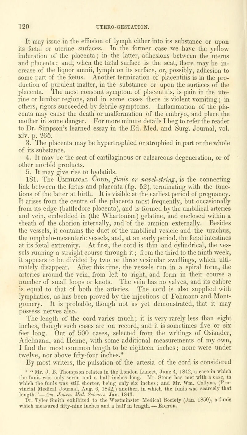 It may issue in the effusion of lymph either into its substance or upon its foetal or uterine surfaces. In the former case we have the yellow induration of the placenta; in the latter, adhesions between the uterus and placenta; and, when the foetal surface is the seat, there may be in- crease of the liquor amnii, lymph on its surface, or, possibly, adhesion to some part of the foetus. Another termination of placentitis is in the pro- duction of purulent matter, in the substance or upon the surfaces of the placenta. The most constant symptom of placentitis, is pain in the ute- rine or lumbar regions, and in some cases there is violent vomiting; in others, rigors succeeded by febrile symptoms. Inflammation of the pla- centa may cause the death or malformation of the embryo, and place the mother in some danger. For more minute details I beg to refer the reader to Dr. Simpson's learned essay in the Ed. Med. and Surg. Journal, vol. xlv. p. 265. 3. The placenta may be hypertrophied or atrophied in part or the whole of its substance. 4. It may be the seat of cartilaginous or calcareous degeneration, or of other morbid products. 5. It may give rise to hydatids. 181. The Umbilical Cord, funis or navel-string, is the connecting link between the foetus and placenta (fig. 52), terminating with the func- tions of the latter at birth. It is visible at the earliest period of pregnancy. It arises from the centre of the placenta most frequently, but occasionally from its edge (battledore placenta), and is formed by the umbilical arteries and vein, embedded in (the Whartonian) gelatine, and enclosed within a sheath of the chorion internally, and of the amnion externally. Besides the vessels, it contains the duct of the umbilical vesicle and the urachus, the omphalo-mesenteric vessels, and, at an early period, the foetal intestines at its foetal extremity. At first, the cord is thin and cylindrical, the ves- sels running a straight course through it; from the third to the ninth week, it appears to be divided by two or three vesicular swellings, which ulti- mately disappear. After this time, the vessels run in a spiral form, the arteries around the vein, from left to right, and form in their course a number of small loops or knots. The vein has no valves, and its calibre is equal to that of both the arteries. The cord is also supplied with lymphatics, as has been proved by the injections of Fohmann and Mont- gomery. It is probable, though not as yet demonstrated, that it may possess nerves also. The length of the cord varies much; it is very rarely less than eight inches, though such cases are on record, and it is sometimes five or six feet long. Out of 500 cases, selected from the writings of Osiander, Adelmann, and Henne, with some additional measurements of my own, I find the most common length to be eighteen inches; none were under twelve, nor above fifty-four inches.* By most writers, the pulsation of the artesia of the cord is considered *  Mr. J. B. Thompson relates in the London Lancet, June 4, 1842, a case in which the funis was only seven and a half inches long. Mr. Stone has met with a case, in which the funis was still shorter, being only six inches; and Mr. Wm. Collyns, (Pro- vincial Medical Journal, Aug. 6, 1842,) another, in which the funis was scarcely that length.—Am. Journ. Med. Sciences, Jan. 1843. Dr. Tyler Smith exhibited to the Westminster Medical Society (Jan. 1850), a funis which measured fifty-nine inches and a half in length. — Editor.