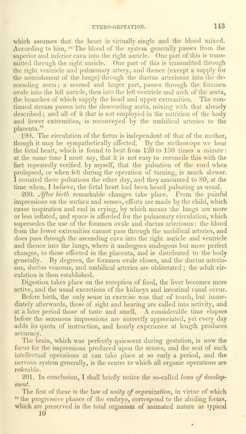 which assumes that the heart is virtually single and the blood mixed. According to him, The blood of the system generally passes from the superior and inferior cava into the right auricle. One part of this is trans- mitted through the right auricle. One part of this is transmitted through the right ventricle and pulmonary artery, and thence (except a supply for the nourishment of the lungs) through the ductus arteriosus into the de- scending aorta; a second and larger part, passes through the for ovale into the left auricle, then into the left ventricle and arch of the aorta, the branches of which supply the head and upper extremities. The con- tinued stream passes into the descending aorta, mixing with that already described; and all of it that is not employed in the nutrition of the body and lower extremities, is reconveyed by the umbilical arteries to the placenta. 199. The circulation of the foetus is independent of that of the mother, though it may be sympathetically affected. By the stethoscope we hear the foetal heart, which is found to beat from 120 to 150 times a minute : at the same time I must say, that it is not easy to reconcile this with the fact repeatedly verified by myself, that the pulsation of the cord when prolapsed, or when felt during the operation of turning, is much slower. I counted these pulsations the other day, and they amounted to 80, at the time when, I believe, the foetal heart had been heard pulsating as usual. 200. After birth remarkable changes take place. From the painful impressions on the surface and senses, efforts are made by the child, which cause inspiration and end in crying, by which means the lungs are more or less inflated, and space is afforded for the pulmonary circulation, which supersedes the use of the foramen ovale and ductus arteriosus: the blood from the lower extremities cannot pass through the umbilical arteries, and does pass through the ascending cava into the right auricle and ventricle and thence into the lungs, where it undergoes analogous but more perfect changes, to those effected in the placenta, and is distributed to the body generally. By degrees, the foramen ovale closes, and the ductus arterio- sus, ductus venosus, and umbilical arteries are obliterated; the adult cir- culation is then established. Digestion takes place on the reception of food, the liver becomes more active, and the usual excretions of the kidneys and intestinal canal occur. Before birth, the only sense in exercise was that of touch, but imme- diately afterwards, those of sight and hearing are called into activity, and at a later period those of taste and smell. A considerable time elapses before the sensuous impressions are correctly appreciated, yet every day- adds its quota of instruction, and hourly experience at length produces accuracy. The brain, which was perfectly quiescent during gestation, is now the focus for the impressions produced upon the senses, and the seat of such intellectual operations at can take place at so early a period, and the nervous system generally, is the centre to which all organic operations are referable. 201. In conclusion, I shall briefly notice the so-called laws of develop- ment. The first of these is the law of unity of organization, in virtue of which the progressive phases of the embryo, correspond to the abiding forms, which are preserved in the total organism of animated nature as typical 10
