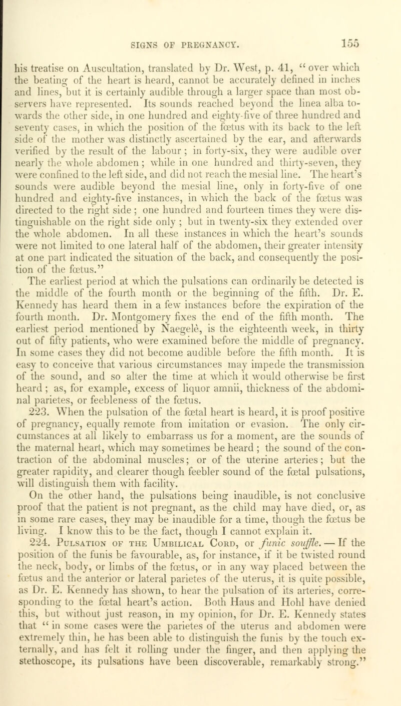 his treatise on Auscultation, translated by Dr. West, p. 41,  over which the beating of the heart is heard, cannot be accurately defined in inches and lines, but it is certainly audible through a larger space than most ob- servers have represented. Its sounds reached beyond the linea alba to- wards the other side, in one hundred and eighty-five of three hundred and seventy cases, in which the position of the foetus with its back to the left side of the mother was distinctly ascertained by the ear, and afterwards verified by the result of the labour ; in forty-six, they were audible over nearly the whole abdomen ; while in one hundred and thirty-seven, they were confined to the left side, and did not reach the mesial line. The heart's sounds were audible beyond the mesial line, only in forty-five of one hundred and eighty-five instances, in which the back of the foetus was directed to the right side ; one hundred and fourteen times they were dis- tinguishable on the right side only ; but in twenty-six they extended over the whole abdomen. In all these instances in which the heart's sounds were not limited to one lateral half of the abdomen, their greater intensity at one part indicated the situation of the back, and consequently the posi- tion of the fcetus. The earliest period at which the pulsations can ordinarily be detected is the middle of the fourth month or the beginning of the fifth. Dr. E. Kennedy has heard them in a few instances before the expiration of the fourth month. Dr. Montgomery fixes the end of the fifth month. The earliest period mentioned by Naegele, is the eighteenth week, in thirty out of fifty patients, who were examined before the middle of pregnancy. In some cases they did not become audible before the fifth month. It is easy to conceive that various circumstances may impede the transmission of the sound, and so alter the time at which it would otherwise be first heard ; as, for example, excess of liquor amnii, thickness of the abdomi- nal parietes, or feebleness of the fcetus. 223. When the pulsation of the foetal heart is heard, it is proof positive of pregnancy, equally remote from imitation or evasion. The only cir- cumstances at all likely to embarrass us for a moment, are the sounds of the maternal heart, which may sometimes be heard ; the sound of the con- traction of the abdominal muscles; or of the uterine arteries; but the greater rapidity, and clearer though feebler sound of the foetal pulsations, will distinguish them with facility. On the other hand, the pulsations being inaudible, is not conclusive proof that the patient is not pregnant, as the child may have died, or, as in some rare cases, they may be inaudible for a time, though the fcetus be living. I know this to be the fact, though I cannot explain it. 224. Pulsation of the Umbilical Cord, or funic souffle. — If the position of the funis be favourable, as, for instance, if it be twisted round the neck, body, or limbs of the foetus, or in any way placed between the foetus and the anterior or lateral parietes of the uterus, it is quite possible, as Dr. E. Kennedy has shown, to hear the pulsation of its arteries, corre- sponding to the foetal heart's action. Both Haus and Hohl have denied this, but without just reason, in my opinion, for Dr. E. Kennedy states that  in some cases were the parietes of the uterus and abdomen were extremely thin, he has been able to distinguish the funis by the touch ex- ternally, and has felt it rolling under the finger, and then applying the stethoscope, its pulsations have been discoverable, remarkably strong.