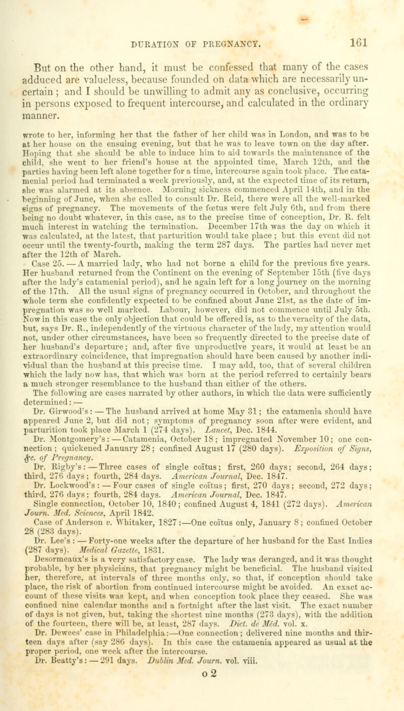 But on the other hand, it must be confessed that many of the cases adduced are valueless, because founded on data which are necessarily un- certain ; and I should be unwilling to admit any as conclusive, occurring in persons exposed to frequent intercourse, and calculated in the ordinary manner. wrote to her, informing her that the father of her child was in London, and was to be at her house on the ensuing evening, but that he was to leave town on the day after. Hoping that she should be able to induce him to aid towards the maintenance of the Child, she went to her friend's house at the appointed time, March 12th, and the parties having been left alone together for a time, intercourse again took place. The cata- menial period had terminated a week previously, and, at the expected time of its return, she was alarmed at its absence. Morning sickness commenced April 14th, and in the beginning of June, when she called to consult Dr. Reid, there were all the well-marked signs of pregnancy. The movements of the foetus were felt July 6th, and from there being no doubt whatever, in this case, as to the precise time of conception, Dr. R. felt much interest in watching the termination. December 17th was the day on which it was calculated, at the latest, that parturition would take place ; but this event did not occur until the twenty-fourth, making the term 287 days. The parties had never met after the 12th of March. Case 25. — A married lady, who had not borne a child for the previous five years. Her husband returned from the Continent on the evening of September 15th (five days after the lady's catamenial period), and he again left for a long journey on the morning of the 17th. All the usual signs of pregnancy occurred in October, and throughout the whole term she confidently expected to be confined about June 21st, as the date of im- pregnation was so well marked. Labour, however, did not commence until July 5th. Now in this case the only objection that could be offered is, as to the veracity of the data, but, says Dr. R., independently of the virtuous character of the lady, my attention would not, under other circumstances, have been so frequently directed to the precise date of her husband's departure; and, after five unproductive years, it would at least be an extraordinary coincidence, that impregnation should have been caused by another indi- vidual than the husband at this precise time. I may add, too, that of several children which the lady now has, that which was born at the period referred to certainly bears a much stronger resemblance to the husband than either of the others. The following are cases narrated by other authors, in which the data were sufficiently determined: — Dr. Girwood's: — The husband arrived at home May 31; the catamenia should have appeared June 2, but did not; symptoms of pregnancy soon after were evident, and parturition took place March 1 (274 days). Lancet, Dec. 1844. Dr. Montgomery's:—Catamenia, October 18; impregnated November 10; one con- nection ; quickened January 28; confined August 17 (280 days). Exposition of Signs, Sfc. of Pregnancy. Dr. Rigby's:—Three cases of single coitus; first, 260 days; second, 264 days; third, 276 days; fourth, 284 days. American Journal, Dec. 1847. Dr. Lockwood's :—Four cases of single coitus; first, 270 days; second, 272 days; third, 276 days ; fourth, 284 days. American Journal, Dec. 1847. Single connection, October 10, 1840; confined August 4, 1841 (272 days). American Journ. Med. Sciences, April 1842. Case of Anderson v. Whitaker, 1827:—One coitus only, January 8 ; confined October 28 (283 days). Dr. Lee's : — Forty-one weeks after the departure of her husband for the East Indies (287 days). Medical Gazette, 1831. Desormeaux's is a very satisfactory case. The lady was deranged, and it was thought probable, by her physicians, that pregnancy might be beneficial. The husband visited her, therefore, at intervals of three months only, so that, if conception should take place, the risk of abortion from continued intercourse might be avoided. An exact ac- count of these visits was kept, and when eonception took plaee they ceased. She was confined nine calendar months and a fortnight after the last visit. The exact number of days is not given, but, taking the shortest nine months (273 days), with the addition of the fourteen, there will be, at least, 287 days. Diet ck Mid. vol. x. Dr. Dewees' case in Philadelphia:—One connection; delivered nine mouths and thir- teen days after (say 286 days). In this case the catamenia appeared us usual at the proper period, one week after the intercourse. Dr. Beatty's:—2f»l days. Dublin Med. Journ. vol. viii. o2