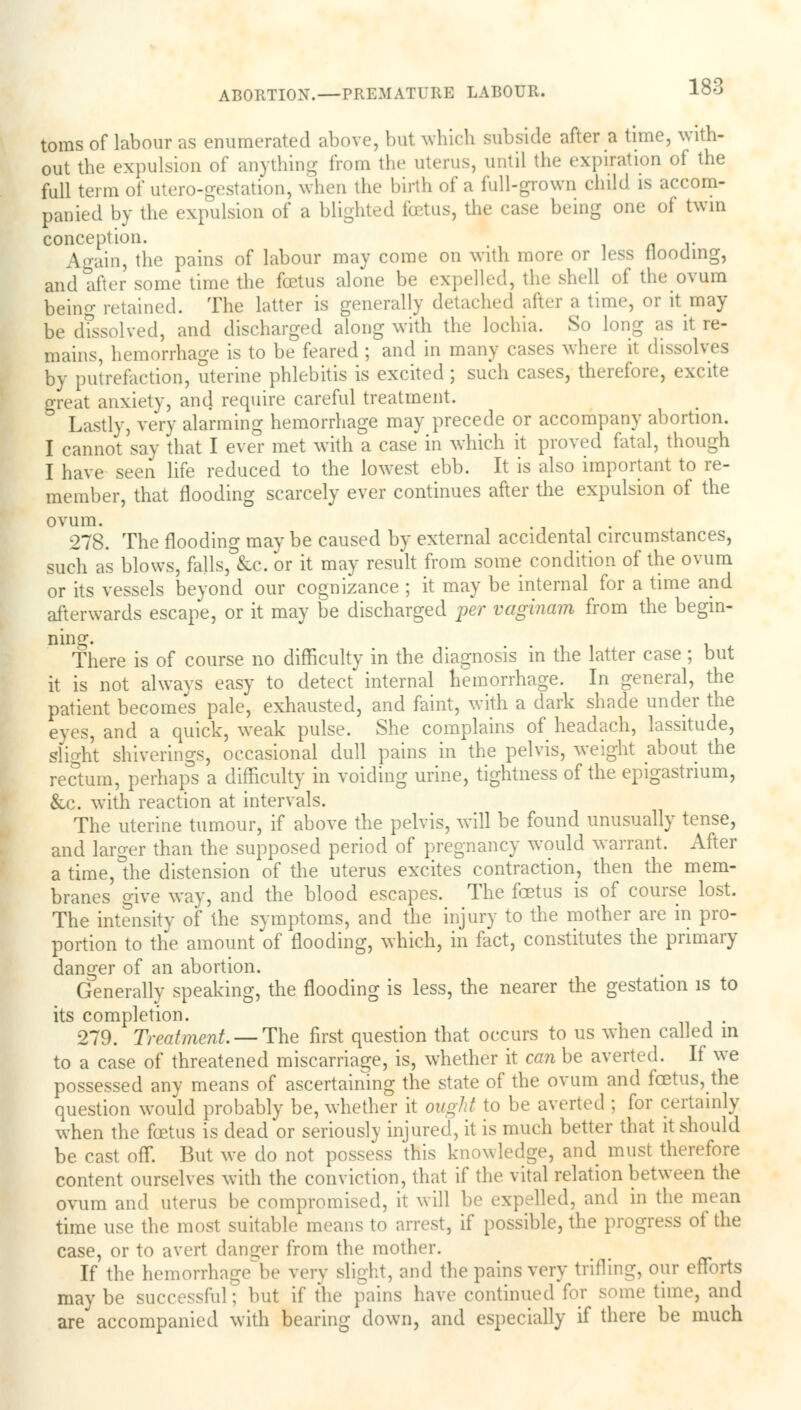 toras of labour as enumerated above, but which subside after a time, with- out the expulsion of anything from the uterus, until the expiration of the full term of utero-gestation, when the birth of a full-grown child is accom- panied by the expulsion of a blighted foetus, the case being one of twin conception. _ Again, the pains of labour may come on with more or less Hooding, and after some time the fcetus alone be expelled, the shell of the ovum being retained. The latter is generally detached after a time, or it may be dTssolved, and discharged along with the lochia. So long as it re- mains, hemorrhage is to be feared ; and in many cases where it dissolves by putrefaction, uterine phlebitis is excited; such cases, therefore, excite great anxiety, and require careful treatment. 3 Lastly, very alarming hemorrhage may precede or accompany abortion. I cannot say that I ever met with a case in which it proved fatal, though I have seen life reduced to the lowest ebb. It is also important to re- member, that flooding scarcely ever continues after the expulsion of the ovum. 278. The flooding may be caused by external accidental circumstances, such as blows, falls, &c. or it may result from some condition of the ovum or its vessels beyond our cognizance ; it may be internal for a time and afterwards escape, or it may be discharged per vaginam from the begin- ning. There is of course no difficulty in the diagnosis in the latter case ; but it is not always easy to detect internal hemorrhage. In general, the patient become's pale, exhausted, and faint, with a dark shade under the eyes, and a quick, weak pulse. She complains of headach, lassitude, slight shiverings, occasional dull pains in the pelvis, weight about the rectum, perhaps a difficulty in voiding urine, tightness of the epigastrium, &c. with reaction at intervals. The uterine tumour, if above the pelvis, will be found unusually tense, and larger than the supposed period of pregnancy would warrant. After a time,°the distension of the uterus excites contraction, then the mem- branes give way, and the blood escapes. The fcetus is of course lost. The intensity of the symptoms, and the injury to the mother are in pro- portion to the amount of flooding, which, in fact, constitutes the primary danger of an abortion. Generally speaking, the flooding is less, the nearer the gestation is to its completion. , 279. Treatment. — The first question that occurs to us when called m to a case of threatened miscarriage, is, whether it can be averted. If we possessed any means of ascertaining the state of the ovum and fcetus, the question would probably be, whether it ought to be averted ; for certainly when the fcetus is dead or seriously injured, it is much better that it should be cast off. But we do not possess this knowledge, and must therefore content ourselves with the conviction, that if the vital relation between the ovum and uterus be compromised, it will be expelled, and in the mean time use the most suitable means to arrest, if possible, the progress of the case, or to avert danger from the mother. If the hemorrhage be very slight, and the pains very trilling, our efforts maybe successful; but if the pains have continued for some time, and are accompanied with bearing down, and especially if there be much