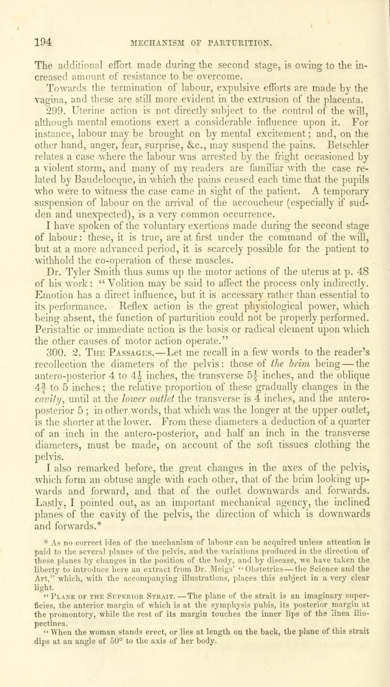 The additional effort made during the second stage, is owing to the in- creased amount of resistance to be overcome. Towards the termination of labour, expulsive efforts are made by the vagina, and these are still more evident in the extrusion of the placenta. 299. Uterine action is not directly subject to the control of the will, although mental emotions exert a considerable influence upon it. For instance, labour may be brought on by mental excitement; and, on the other hand, anger, fear, surprise, &c, may suspend the pains. Betschler relates a case where the labour was arrested by the fright occasioned by a violent storm, and many of my readers are familiar with the case re- lated by Baudelocque, in which the pains ceased each time that the pupils wTho were to witness the case came in sight of the patient. A temporary suspension of labour on the arrival of the accoucheur (especially if sud- den and unexpected), is a very common occurrence. I have spoken of the voluntary exertions made during the second stage of labour: these, it is true, are at first under the command of the will, but at a more advanced period, it is scarcely possible for the patient to withhold the co-operation of these muscles. Dr. Tyler Smith thus sums up the motor actions of the uterus at p. 48 of his work:  Volition may be said to affect the process only indirectly. Emotion has a direct influence, but it is accessary rather than essential to its performance. Reflex action is the great physiological power, which being absent, the function of parturition could not be properly performed. Peristaltic or immediate action is the basis or radical element upon which the other causes of motor action operate. 300. 2. The Passages.—Let me recall in a few words to the reader's recollection the diameters of the pelvis: those of the brim being — the antero-posterior 4 to 4^ inches, the transverse 5^ inches, and the oblique 4f to 5 inches; the relative proportion of these gradually changes in the cavity, until at the lower outlet the transverse is 4 inches, and the antero- posterior 5 ; in other words, that which was the longer at the upper outlet, is the shorter at the lower. From these diameters a deduction of a quarter of an inch in the antero-posterior, and half an inch in the transverse diameters, must be made, on account of the soft tissues clothing the pelvis. I also remarked before, the great changes in the axes of the pelvis, which form an obtuse angle with each other, that of the brim looking up- wards and forward, and that of the outlet downwards and forwards. Lastly, I pointed out, as an important mechanical agency, the inclined planes of the cavity of the pelvis, the direction of which is downwards and forwards.* * As no correct idea of the mechanism of labour can be acquired unless attention is paid to the several planes of the pelvis, and the variations produced in the direction of these planes by changes in the position of the body, and by disease, we have taken the liberty to introduce here an extract from Dr. Meigs'  Obstetrics — the Science and the Art, which, with the accompanying illustrations, places this subject in a very clear light, Plank of the Superior Strait.—The plane of the strait is an imaginary super- ficies, the anterior margin of which is at the symphysis pubis, its posterior margin at the promontory, while the rest of its margin touches the inner lips of the linea ilio- pectinea.  When the woman stands erect, or lies at length on the back, the plane of this strait dips at an angle of 50° to the axis of her body.