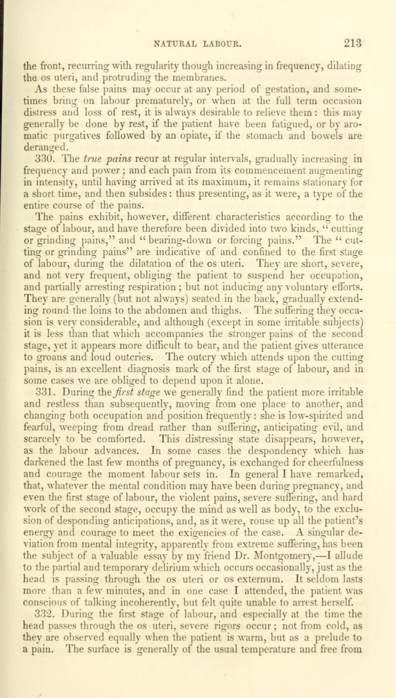 the front, recurring with regularity though increasing in frequency, dilating the os uteri, and protruding the membranes. As these false pains may occur at any period of gestation, and some- times bring on labour prematurely, or when at the full term occasion distress and loss of rest, it is always desirable to relieve them: this may generally be done by rest, if the patient have been fatigued, or by aro- matic purgatives followed by an opiate, if the stomach and bowels are deranged. 330. The true pains recur at regular intervals, gradually increasing in frequency and power ; and each pain from its commencement augmenting in intensity, until having arrived at its maximum, it remains stationary for a short time, and then subsides: thus presenting, as it were, a type of the entire course of the pains. The pains exhibit, however, different characteristics according to the stage of labour, and have therefore been divided into two kinds,  cutting or grinding pains, and bearing-down or forcing pains. The  cut- ting or grinding pains are indicative of and confined to the first stage of labour, during the dilatation of the os uteri. They are short, severe, and not very frequent, obliging the patient to suspend her occupation, and partially arresting respiration ; but not inducing any voluntary efforts. They are generally (but not always) seated in the back, gradually extend- ing round the loins to the abdomen and thighs. The suffering they occa- sion is very considerable, and although (except in some irritable subjects) it is less than that which accompanies the stronger pains of the second stage, yet it appears more difficult to bear, and the patient gives utterance to groans and loud outcries. The outcry which attends upon the cutting pains, is an excellent diagnosis mark of the first stage of labour, and in some cases we are obliged to depend upon it alone. 331. During the first stage we generally find the patient more irritable and restless than subsequently, moving from one place to another, and changing both occupation and position frequently: she is low-spirited and fearful, weeping from dread rather than suffering, anticipating evil, and scarcely to be comforted. This distressing state disappears, however, as the labour advances. In some cases the despondency which has darkened the last few months of pregnancy, is exchanged for cheerfulness and courage the moment labour sets in. In general I have remarked, that, whatever the mental condition may have been during pregnancy, and even the first stage of labour, the violent pains, severe suffering, and hard work of the second stage, occupy the mind as well as body, to the exclu- sion of desponding anticipations, and, as it were, rouse up all the patient's energy and courage to meet the exigencies of the case. A singular de- viation from mental integrity, apparently from extreme suffering, has been the subject of a valuable essay by my friend Dr. Montgomery,—I allude to the partial and temporary delirium which occurs occasionally, just as the head is passing through the os uteri or os externum. It seldom lasts more than a few minutes, and in one case I attended, the patient was conscious of talking incoherently, but felt quite unable to arrest herself. 332. During the first stage of labour, and especially at the time the head passes through the os uteri, severe rigors occur; not from cold, as they are observed equally when the patient is warm, but as a prelude to a pain. The surface is generally of the usual temperature and free from