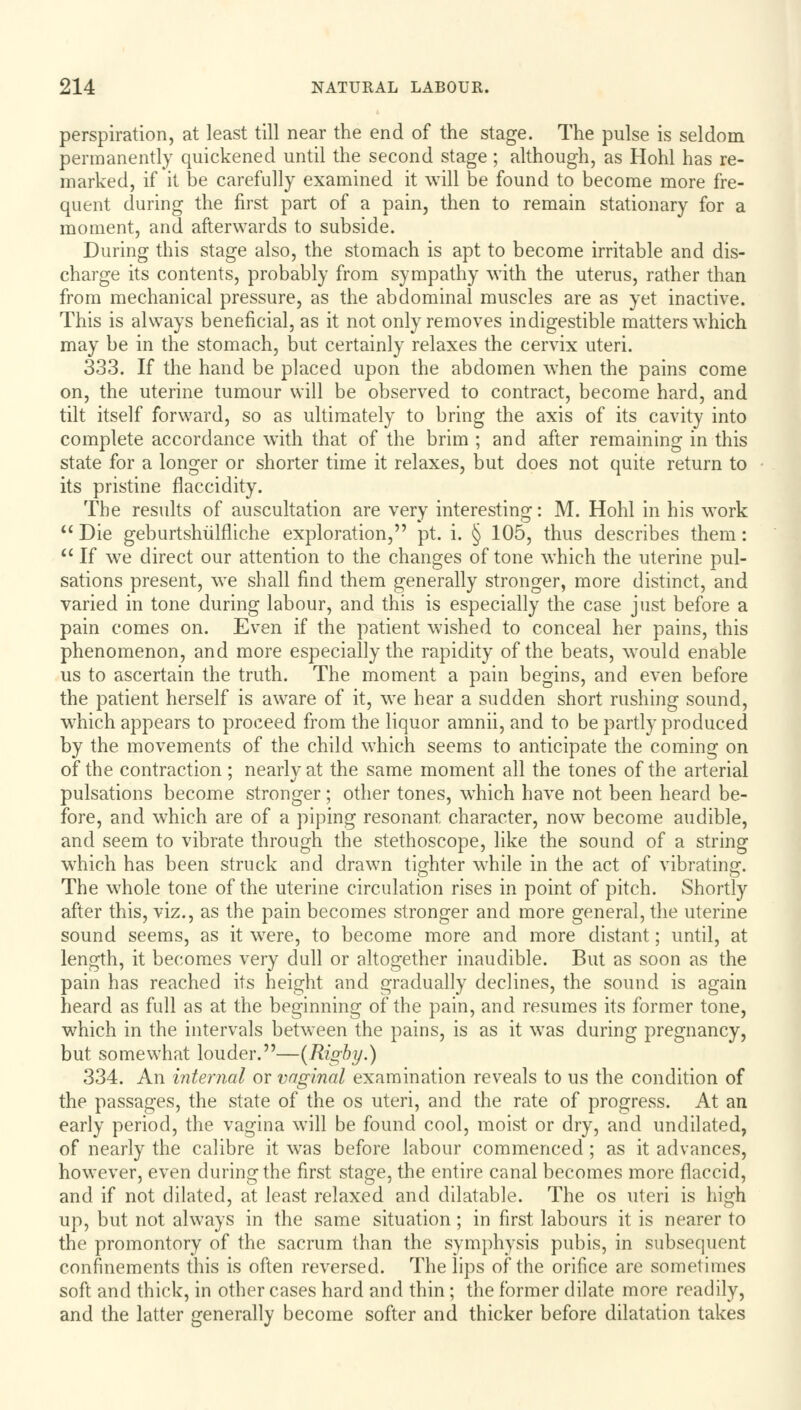 perspiration, at least till near the end of the stage. The pulse is seldom permanently quickened until the second stage ; although, as Hohl has re- marked, if it be carefully examined it will be found to become more fre- quent during the first part of a pain, then to remain stationary for a moment, and afterwards to subside. During this stage also, the stomach is apt to become irritable and dis- charge its contents, probably from sympathy with the uterus, rather than from mechanical pressure, as the abdominal muscles are as yet inactive. This is always beneficial, as it not only removes indigestible matters which may be in the stomach, but certainly relaxes the cervix uteri. 333. If the hand be placed upon the abdomen when the pains come on, the uterine tumour will be observed to contract, become hard, and tilt itself forward, so as ultimately to bring the axis of its cavity into complete accordance with that of the brim ; and after remaining in this state for a longer or shorter time it relaxes, but does not quite return to its pristine flaccidity. The results of auscultation are very interesting: M. Hohl in his work  Die geburtshulfliche exploration, pt. i. § 105, thus describes them:  If wre direct our attention to the changes of tone which the uterine pul- sations present, we shall find them generally stronger, more distinct, and varied in tone during labour, and this is especially the case just before a pain comes on. Even if the patient wished to conceal her pains, this phenomenon, and more especially the rapidity of the beats, would enable us to ascertain the truth. The moment a pain begins, and even before the patient herself is aware of it, we hear a sudden short rushing sound, which appears to proceed from the liquor amnii, and to be partly produced by the movements of the child which seems to anticipate the coming on of the contraction ; nearly at the same moment all the tones of the arterial pulsations become stronger; other tones, which have not been heard be- fore, and which are of a piping resonant, character, now become audible, and seem to vibrate through the stethoscope, like the sound of a string wrhich has been struck and drawn tighter while in the act of vibrating. The whole tone of the uterine circulation rises in point of pitch. Shortly after this, viz., as the pain becomes stronger and more general, the uterine sound seems, as it were, to become more and more distant; until, at length, it becomes very dull or altogether inaudible. But as soon as the pain has reached its height and gradually declines, the sound is again heard as full as at the beginning of the pain, and resumes its former tone, which in the intervals between the pains, is as it was during pregnancy, but somewhat louder.—(Rigby.) 334. An internal or vaginal examination reveals to us the condition of the passages, the state of the os uteri, and the rate of progress. At an early period, the vagina will be found cool, moist or dry, and undilated, of nearly the calibre it wras before labour commenced; as it advances, however, even during the first stage, the entire canal becomes more flaccid, and if not dilated, at least relaxed and dilatable. The os uteri is high up, but not always in the same situation; in first labours it is nearer to the promontory of the sacrum than the symphysis pubis, in subsequent confinements this is often reversed. The lips of the orifice are sometimes soft and thick, in other cases hard and thin; the former dilate more readily, and the latter generally become softer and thicker before dilatation takes