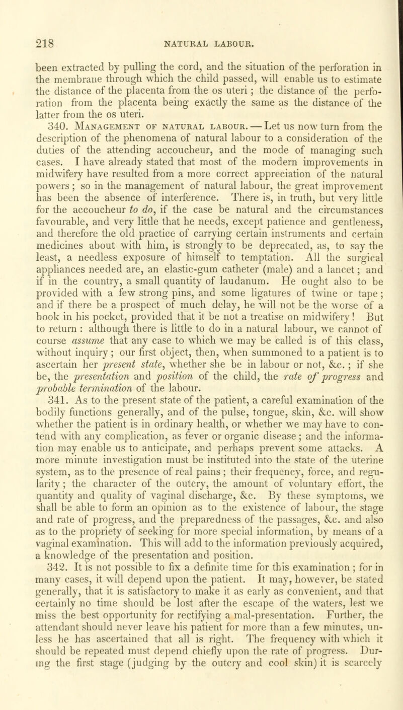 been extracted by pulling the cord, and the situation of the perforation in the membrane through which the child passed, will enable us to estimate the distance of the placenta from the os uteri; the distance of the perfo- ration from the placenta being exactly the same as the distance of the latter from the os uteri. 340. Management of natural labour. — Let us now turn from the description of the phenomena of natural labour to a consideration of the duties of the attending accoucheur, and the mode of managing such cases. I have already stated that most of the modern improvements in midwifery have resulted from a more correct appreciation of the natural powers ; so in the management of natural labour, the great improvement has been the absence of interference. There is, in truth, but very little for the accoucheur to do, if the case be natural and the circumstances favourable, and very little that he needs, except patience and gentleness, and therefore the old practice of carrying certain instruments and certain medicines about with him, is strongly to be deprecated, as, to say the least, a needless exposure of himself to temptation. All the surgical appliances needed are, an elastic-gum catheter (male) and a lancet; and if in the country, a small quantity of laudanum. He ought also to be provided with a few strong pins, and some ligatures of twine or tape; and if there be a prospect of much delay, he will not be the worse of a book in his pocket, provided that it be not a treatise on midwifery! But to return : although there is little to do in a natural labour, we cannot of course assume that any case to which we may be called is of this class, without inquiry; our first object, then, when summoned to a patient is to ascertain her present state, whether she be in labour or not, &c. ; if she be, the presentation and position of the child, the rate of progress and probable termination of the labour. 341. As to the present state of the patient, a careful examination of the bodily functions generally, and of the pulse, tongue, skin, &c. will show wThether the patient is in ordinary health, or whether we may have to con- tend wTith any complication, as fever or organic disease; and the informa- tion may enable us to anticipate, and perhaps prevent some attacks. A more minute investigation must be instituted into the state of the uterine system, as to the presence of real pains; their frequency, force, and regu- larity ; the character of the outcry, the amount of voluntary effort, the quantity and quality of vaginal discharge, &c. By these symptoms, we shall be able to form an opinion as to the existence of labour, the stage and rate of progress, and the preparedness of the passages, &c. and also as to the propriety of seeking for more special information, by means of a vaginal examination. This will add to the information previously acquired, a knowledge of the presentation and position. 342. It is not possible to fix a definite time for this examination ; for in many cases, it will depend upon the patient. It may, however, be stated generally, that it is satisfactory to make it as early as convenient, and that certainly no time should be lost after the escape of the waters, lest we miss the best opportunity for rectifying a mal-presentation. Further, the attendant should never leave his patient for more than a few minutes, un- less he has ascertained that all is right. The frequency with which it should be repeated must depend chiefly upon the rate of progress. Dur- ing the first stage (judging by the outcry and cool skin) it is scarcely