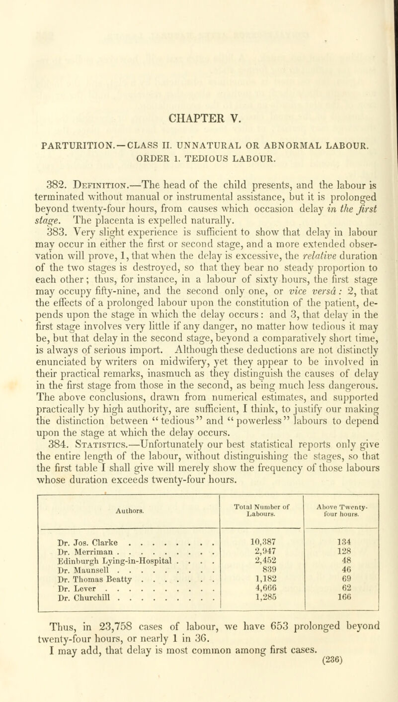 CHAPTER V. PARTURITION. —CLASS II. UNNATURAL OR ABNORMAL LABOUR. ORDER 1. TEDIOUS LABOUR. 382. Definition.—The head of the child presents, and the labour is terminated without manual or instrumental assistance, but it is prolonged beyond twenty-four hours, from causes which occasion delay in the first stage. The placenta is expelled naturally. 383. Very slight experience is sufficient to show that delay in labour may occur in either the first or second stage, and a more extended obser- vation will prove, 1, that when the delay is excessive, the relative duration of the two stages is destroyed, so that they bear no steady proportion to each other; thus, for instance, in a labour of sixty hours, the first stage may occupy fifty-nine, and the second only one, or vice versa: 2, that the effects of a prolonged labour upon the constitution of the patient, de- pends upon the stage in which the delay occurs: and 3, that delay in the first stage involves very little if any danger, no matter how tedious it may be, but that delay in the second stage, beyond a comparatively short time, is always of serious import. Although these deductions are not distinctly enunciated by writers on midwifery, yet they appear to be involved in their practical remarks, inasmuch as they distinguish the causes of delay in the first stage from those in the second, as being much less dangerous. The above conclusions, drawn from numerical estimates, and supported practically by high authority, are sufficient, I think, to justify our making the distinction between tedious and powerless labours to depend upon the stage at w?hich the delay occurs. 384. Statistics.—Unfortunately our best statistical reports only give the entire length of the labour, without distinguishing the stages, so that the first table I shall give will merely show the frequency of those labours whose duration exceeds twenty-four hours. Authors. Total Number of Labours. Above Twenty- four hours. Dr. Jos. Clarke Dr. Merriman Edinburgh Lying-in-Hospital .... Dr. Maunsell Dr. Thomas Beatty Dr. Lever Dr. Churchill 10,387 2,947 2,452 839 1,182 4,666 1,285 134 128 48 46 69 62 166 Thus, in 23,758 cases of labour, we have 653 prolonged beyond twenty-four hours, or nearly 1 in 36. I may add, that delay is most common among first cases.