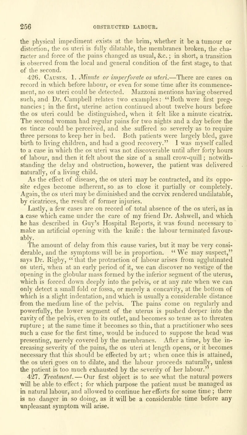 the physical impediment exists at the brim, whether it be a tumour or distortion, the os uteri is fully dilatable, the membranes broken, the cha- racter and force of the pains changed as usual, &c.; in short, a transition is observed from the local and general condition of the first stage, to that of the second. 426. Causes. 1. Minute or imperforate os uteri.—There are cases on record in which before labour, or even for some time after its commence- ment, no os uteri could be detected. Mazzoni mentions having observed such, and Dr. Campbell relates two examples: Both were first preg- nancies ; in the first, uterine action continued about twelve hours before the os uteri could be distinguished, when it felt like a minute cicatrix. The second woman had regular pains for two nights and a day before the os tincae could be perceived, and she suffered so severely as to require three persons to keep her in bed. Both patients were largely bled, gave birth to living children, and had a good recovery. 1 was myself called to a case in which the os uteri was not discoverable until after forty hours of labour, and then it felt about the size of a small crow-quill; notwith- standing the delay and obstruction, however, the patient was delivered naturally, of a living child. As the effect of disease, the os uteri may be contracted, and its oppo- site edges become adherent, so as to close it partially or completely. Again, the os uteri may be diminished and the cervix rendered undilatable, by cicatrices, the result of former injuries. Lastly, a few cases are on record of total absence of the os uteri, as in a case which came under the care of my friend Dr. Ashwell, and which he has described in Guy's Hospital Reports, it was found necessary to make an artificial opening with the knife: the labour terminated favour- The amount of delay from this cause varies, but it may be very consi- derable, and the symptoms will be in proportion.  We may suspect, says Dr. Rigby,  that the protraction of labour arises from agglutinated os uteri, when at an early period of it, we can discover no vestige of the opening in the globular mass formed by the inferior segment of the uterus, which is forced down deeply into the pelvis, or at any rate when we can only detect a small fold or fossa, or merely a concavity, at the bottom of which is a slight indentation, and which is usually a considerable distance from the medium line of the pelvis. The pains come on regularly and powerfully, the lower segment of the uterus is pushed deeper into the cavity of the pelvis, even to its outlet, and becomes so tense as to threaten rupture ; at the same time it becomes so thin, that a practitioner who sees such a case for the first time, would be induced to suppose the head was presenting, merely covered by the membranes. After a time, by the in- creasing severity of the pains, the os uteri at length opens, or it becomes necessary that this should be effected by art; when once this is attained, the os uteri goes on to dilate, and the labour proceeds naturally, unless the patient is too much exhausted by the severity of her labour. 427. Treatment. — Our first object is to see what the natural powers will be able to effect; for which purpose the patient must be managed as in natural labour, and allowed to continue her efforts for some time ; there is no danger in so doing, as it wrill be a considerable time before any unpleasant symptom will arise.