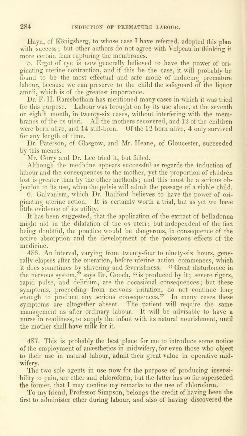 Hayn, of Konigsberg, to whose case I have referred, adopted this plan with success; but other authors do not agree with Velpeau in thinking it more certain than rupturing the membranes. 5. Ergot of rye is now generally believed to have the power of ori- ginating uterine contraction, and if this be the case, it will probably be found to be the most effectual and safe mode of inducing premature labour, because we can preserve to the child the safeguard of the liquor amnii, which is of the greatest importance. Dr. F. H. Ramsbotham has mentioned many cases in which it was tried for this purpose. Labour was brought on by its use alone, at the seventh or eighth month, in twenty-six cases, without interfering with the mem- branes of the os uteri. All the mothers recovered, and 12 of the children were born alive, and 14 still-born. Of the 12 born alive, 4 only survived for any length of time. Dr. Paterson, of Glasgow, and Mr. Heane, of Gloucester, succeeded by this means. Mr. Corry and Dr. Lee tried it, but failed. Although the medicine appears successful as regards the induction of labour and the consequences to the mother, yet the proportion of children lost is greater than by the other methods; and this must be a serious ob- jection to its use, when the pelvis will admit the passage of a viable child. 6. Galvanism, which Dr. Radford believes to have the power of ori- ginating uterine action. It is certainly worth a trial, but as yet we have little evidence of its utility. It has been suggested, that the application of the extract of belladonna might aid in the dilatation of the os uteri; but independent of the fact being doubtful, the practice would be dangerous, in consequence of the active absorption and the development of the poisonous effects of the medicine. 486. An interval, varying from twenty-four to ninety-six hours, gene- rally elapses after the operation, before uterine action commences, which it does sometimes by shivering and feverishness.  Great disturbance in the nervous system, says Dr. Gooch, is produced by it; severe rigors, rapid pulse, and delirium, are the occasional consequences; but these symptoms, proceeding from nervous irritation, do not continue long enough to produce any serious consequences. In many cases these symptoms are altogether absent. The patient will require the same management as after ordinary labour. It will be advisable to have a nurse in readiness, to supply the infant with its natural nourishment, until the mother shall have milk for it. 487. This is probably the best place for me to introduce some notice of the employment of anaesthetics in midwifery, for even those who object to their use in natural labour, admit their great value in operative mid- wifery. The two sole agents in use now for the purpose of producing insensi- bility to pain, are ether and chloroform, but the latter has so far superseded the former, that I may confine my remarks to the use of chloroform. To my friend, Professor Simpson, belongs the credit of having been the first to administer ether during labour, and also of having discovered the