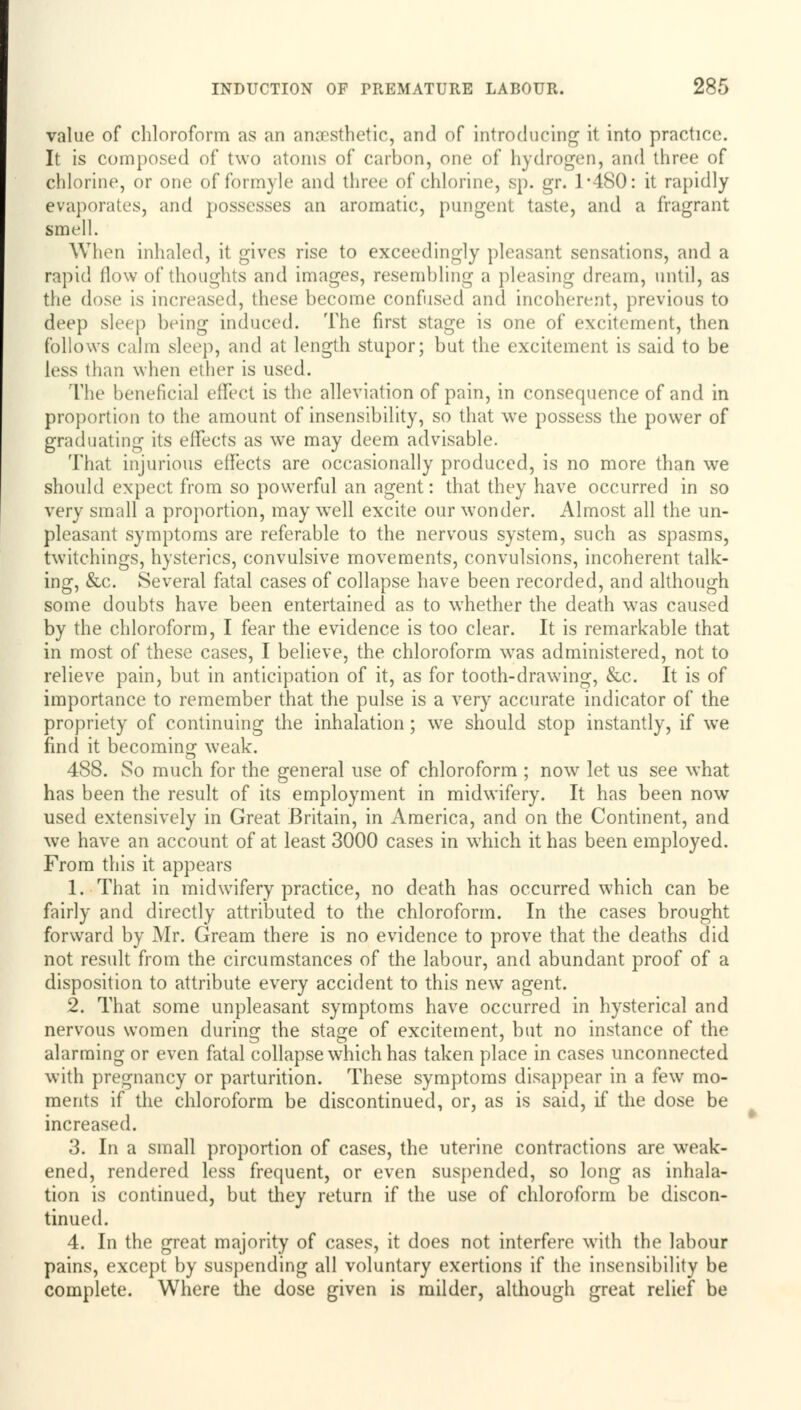 value of chloroform as an anaesthetic, and of introducing it into practice. It is composed of two atoms of carbon, one of hydrogen, and three of chlorine, or one of formyle and three of chlorine, sp. gr. 1*480: it rapidly evaporates, and possesses an aromatic, pungent taste, and a fragrant smell. When inhaled, it gives rise to exceedingly pleasant sensations, and a rapid flow of thoughts and images, resembling a pleasing dream, until, as the dose is increased, these become confused and incoherent, previous to deep sleep being induced. The first stage is one of excitement, then follows calm sleep, and at length stupor; but the excitement is said to be less than when ether is used. The beneficial effect is the alleviation of pain, in consequence of and in proportion to the amount of insensibility, so that we possess the power of graduating its effects as we may deem advisable. That injurious effects are occasionally produced, is no more than wre should expect from so powerful an agent: that they have occurred in so very small a proportion, may well excite our wonder. Almost all the un- pleasant symptoms are referable to the nervous system, such as spasms, twitchings, hysterics, convulsive movements, convulsions, incoherent talk- ing, &c. Several fatal cases of collapse have been recorded, and although some doubts have been entertained as to whether the death was caused by the chloroform, I fear the evidence is too clear. It is remarkable that in most of these cases, I believe, the chloroform was administered, not to relieve pain, but in anticipation of it, as for tooth-drawing, &c. It is of importance to remember that the pulse is a very accurate indicator of the propriety of continuing the inhalation; we should stop instantly, if we find it becoming weak. 488. So much for the general use of chloroform ; now let us see what has been the result of its employment in midwifery. It has been now used extensively in Great Britain, in America, and on the Continent, and we have an account of at least 3000 cases in which it has been employed. From this it appears 1. That in midwifery practice, no death has occurred which can be fairly and directly attributed to the chloroform. In the cases brought forward by Mr. Gream there is no evidence to prove that the deaths did not result from the circumstances of the labour, and abundant proof of a disposition to attribute every accident to this new agent. 2. That some unpleasant symptoms have occurred in hysterical and nervous women during the stage of excitement, but no instance of the alarming or even fatal collapse which has taken place in cases unconnected with pregnancy or parturition. These symptoms disappear in a few mo- ments if the chloroform be discontinued, or, as is said, if the dose be increased. 3. In a small proportion of cases, the uterine contractions are weak- ened, rendered less frequent, or even suspended, so long as inhala- tion is continued, but they return if the use of chloroform be discon- tinued. 4. In the great majority of cases, it does not interfere with the labour pains, except by suspending all voluntary exertions if the insensibility be complete. Where the dose given is milder, although great relief be