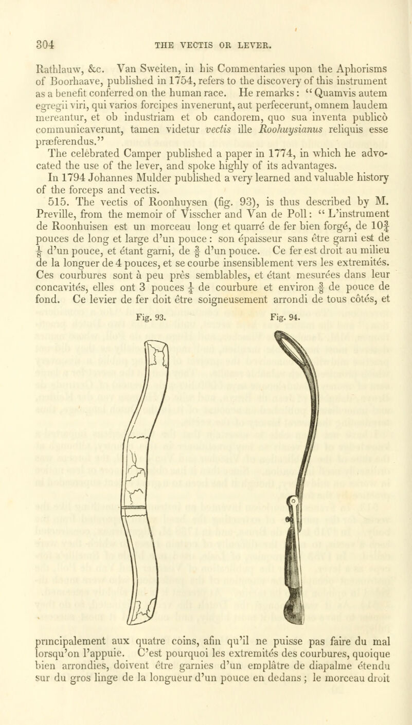 Rathlauw, &c. Van Sweiten, in his Commentaries upon the Aphorisms of Boorhaave, published in 1754, refers to the discovery of this instrument as a benefit conferred on the human race. He remarks :  Quamvis autem egregii viri, qui varios forcipes invenerunt, aut perfecerunt, omnem laudem mereantur, et ob industriam et ob candorem, quo sua inventa publico communicaverunt, tamen videtur vectis ille Roohuysianus reliquis esse praeferendus. The celebrated Camper published a paper in 1774, in which he advo- cated the use of the lever, and spoke highly of its advantages. In 1794 Johannes Mulder published a very learned and valuable history of the forceps and vectis. 515. The vectis of Roonhuysen (fig. 93), is thus described by M. Preville, from the memoir of Visscher and Van de Poll:  L'instrument de Roonhuisen est un morceau long et quarre de fer bien forge, de lOf pouces de long et large d'un pouce: son epaisseur sans etre garni est de ■J- d'un pouce, et etant garni, de § d'un pouce. Ce fer est droit au milieu de la longuer de 4 pouces, et se courbe insensiblement vers les extremites. Ces courbures sont a peu pres semblables, et etant mesurees dans leur concavites, elles ont 3 pouces J de courbure et environ -| de pouce de fond. Ce levier de fer doit etre soigneusement arrondi de tous cotes, et Fig. 93. Fig. 94. U pnncipalement aux quatre coins, afin qu'il ne puisse pas faire du mal lorsqu'on l'appuie. C'est pourquoi les extremites des courbures, quoique bien arrondies, doivent etre garnies d'un emplatre de diapalme etendu sur du gros linge de la longueur d'un pouce en dedans ; le morceau droit