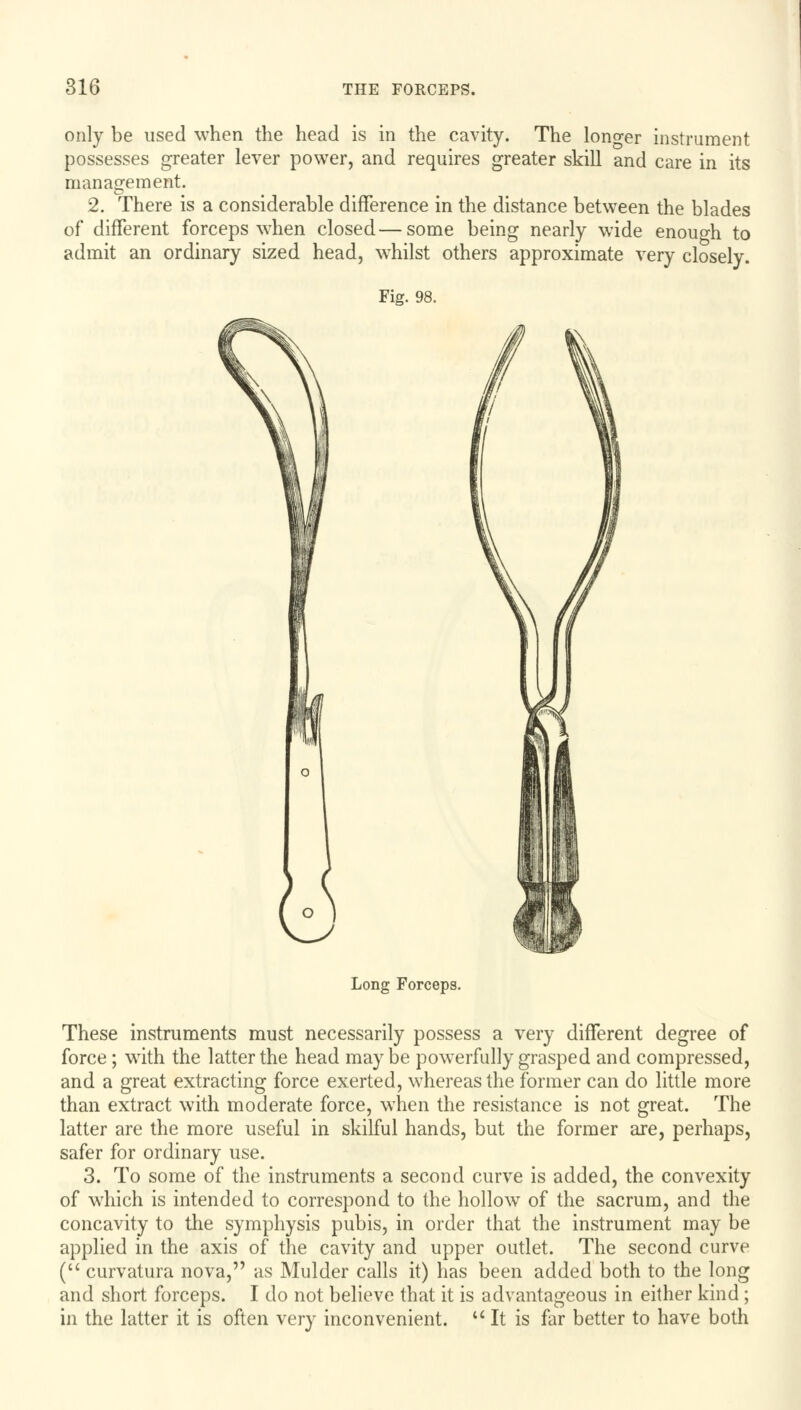 only be used when the head is in the cavity. The longer instrument possesses greater lever power, and requires greater skill and care in its management. 2. There is a considerable difference in the distance between the blades of different forceps when closed—some being nearly wide enough to admit an ordinary sized head, wrhilst others approximate very closely. Fig. 98. Long Forceps. These instruments must necessarily possess a very different degree of force; with the latter the head maybe powerfully grasped and compressed, and a great extracting force exerted, whereas the former can do little more than extract with moderate force, when the resistance is not great. The latter are the more useful in skilful hands, but the former are, perhaps, safer for ordinary use. 3. To some of the instruments a second curve is added, the convexity of which is intended to correspond to the hollow of the sacrum, and the concavity to the symphysis pubis, in order that the instrument may be applied in the axis of the cavity and upper outlet. The second curve ( curvatura nova, as Mulder calls it) has been added both to the long and short forceps. I do not believe that it is advantageous in either kind ; in the latter it is often very inconvenient. It is far better to have both