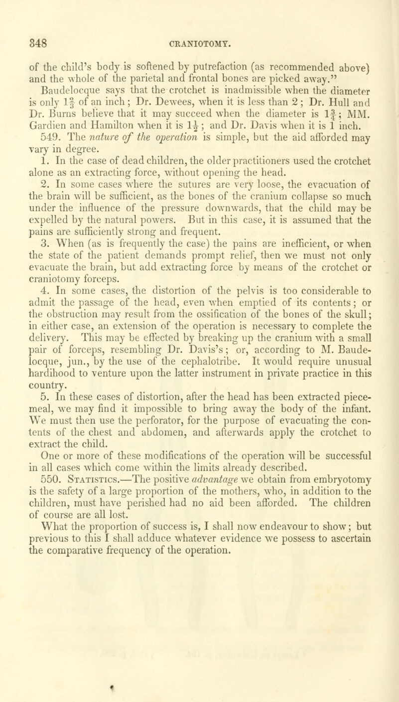 of the child's body is softened by putrefaction (as recommended above) and the whole of the parietal and frontal bones are picked away. Baudelocque says that the crotchet is inadmissible when the diameter is only If of an inch; Dr. Dewees, when it is less than 2; Dr. Hull and Dr. Burns believe that it may succeed when the diameter is If; MM. Gardien and Hamilton when it is 1^; and Dr. Davis when it is 1 inch. 549. The nature of the operation is simple, but the aid afforded may vary in degree. 1. In the case of dead children, the older practitioners used the crotchet alone as an extracting force, without opening the head. 2. In some cases where the sutures are very loose, the evacuation of the brain will be sufficient, as the bones of the cranium collapse so much under the influence of the pressure downwards, that the child may be expelled by the natural powers. But in this case, it is assumed that the pains are sufficiently strong and frequent. 3. When (as is frequently the case) the pains are inefficient, or when the state of the patient demands prompt relief, then we must not only evacuate the brain, but add extracting force by means of the crotchet or craniotomy forceps. 4. In some cases, the distortion of the pelvis is too considerable to admit the passage of the head, even when emptied of its contents; or the obstruction may result from the ossification of the bones of the skull; in either case, an extension of the operation is necessary to complete the delivery. This may be effected by breaking up the cranium with a small pair of forceps, resembling Dr. Davis's; or, according to M. Baude- locque, jun., by the use of the cephalotribe. It would require unusual hardihood to venture upon the latter instrument in private practice in this country. 5. In these cases of distortion, after the head has been extracted piece- meal, we may find it impossible to bring away the body of the infant. We must then use the perforator, for the purpose of evacuating the con- tents of the chest and abdomen, and afterwards apply the crotchet to extract the child. One or more of these modifications of the operation will be successful in all cases which come within the limits already described. 550. Statistics.—The positive advantage we obtain from embryotomy is the safety of a large proportion of the mothers, who, in addition to the children, must have perished had no aid been afforded. The children of course are all lost. What the proportion of success is, I shall now endeavour to show; but previous to this I shall adduce whatever evidence we possess to ascertain the comparative frequency of the operation.