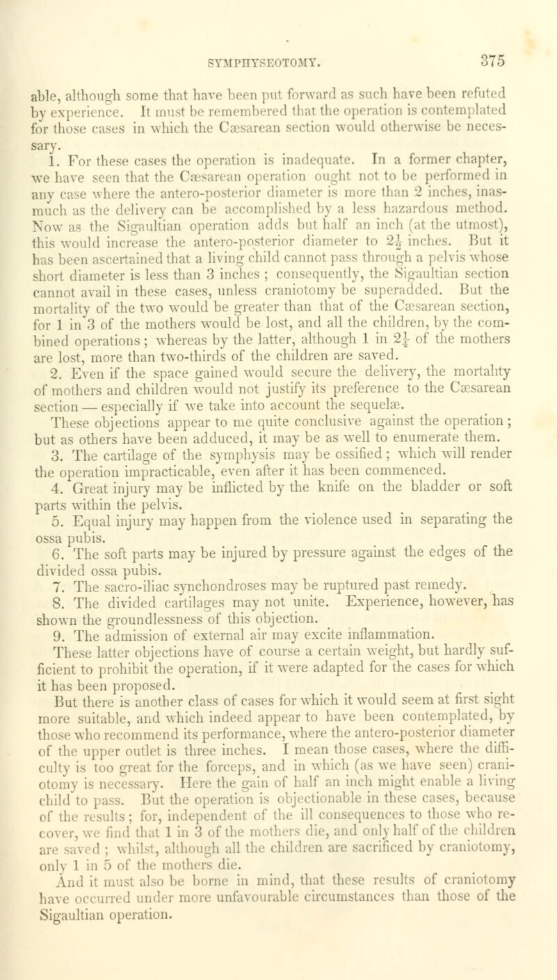 able, although some that have been put forward as such have been refuted by experience. It must be remembered thai the operation is contem] lated for those cases in which the C ean section would otherwise be neces- sary. 1. For these cases the operation is inadequate. In a former chapter, we have seen that the Caesarean operation ought not to be performed in any case where the antero-posterior diameter is more than 2 inches, inas- much as the delivery can be accomplished by a less hazardous method. Now as the Sigaultian operation adds but half an inch (a1 the utmost), this would increase the antero-posterior diameter to 2\ inches. But it has been ascertained that a living child cannot pass through a pelvis whose short diameter is less than 3 inches ; consequently, the Sigaultian section cannot avail in these cases, unless craniotomy be superadded. But the mortality of the two would be greater than that of the Csesarean section, for 1 in 3 of the mothers would be lost, and all the children, by the com- bined operations; whereas by the latter, although 1 in %\ of the mothers are lost, more than two-thirds of the children are saved. 2. Even if the space gained would secure the delivery, the mortality of mothers and children would not justify its preference to the Csesarean section — especially if we take into account the sequelae. These objections appear to me quite conclusive against the operation; but as others have been adduced, it may be as well to enumerate them. 3. The cartilage of the symphysis may be ossified ; which will render the operation impracticable, even after it has been commenced. 4. Great injury may be inflicted by the knife on the bladder or soft parts within the pelvis. 5. Equal injury may happen from the violence used in separating the ossa pubis. 6. The soft parts may be injured by pressure against the edges of the divided ossa pubis. 7. The sacro-iliac synchondroses may be ruptured past remedy. 8. The divided cartilages may not unite. Experience, however, has shown the groundlessness of this objection. 9. The admission of external air may excite inflammation. These latter objections have of course a certain weight, but hardly suf- ficient to prohibit the operation, if it were adapted for the cases for which it has been proposed. But there is another class of cases for which it would seem at first sight more suitable, and which indeed appear to have been contemplated, by those who recommend its performance, where the antero-posterior diameter of the upper outlet is three inches. I mean those cases, where the diffi- culty is too great for the forceps, and in which (as we have seen) crani- otomy is necessary. Here the gain of half an inch might enable a living child to pass. But the operation is objectionable in these cases, because of the results; for, independent of the ill consequences to those who re- cover, we find that 1 in 3 of the mothers die, and only half of the children are saved ; whilst, although all the children are sacrificed by craniotomy, only 1 in 5 of the mothers die. And it must also be borne in mind, that these results of craniotomy have occurred under more unfavourable circumstances than those of the Sigaultian operation.