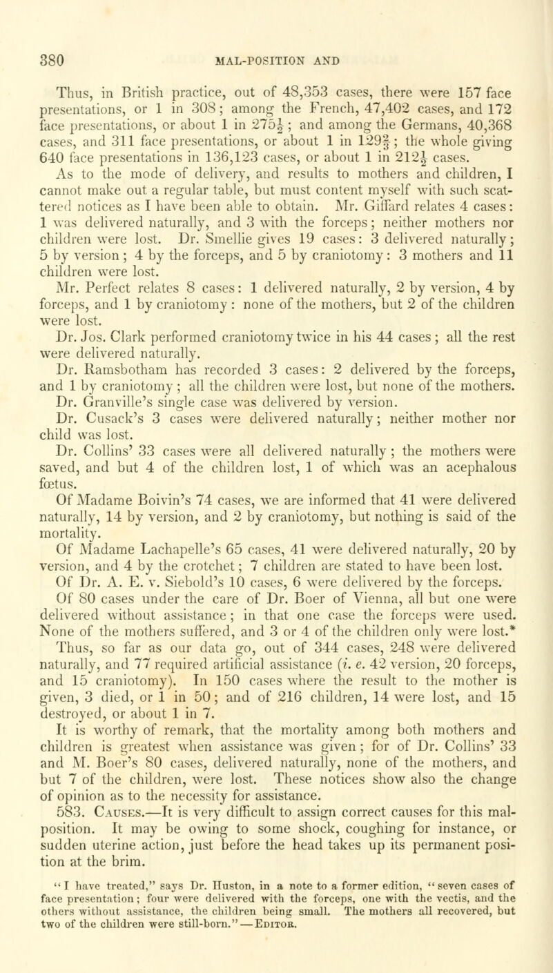 Thus, in British practice, out of 48,353 cases, there were 157 face presentations, or 1 in 308; among the French, 47,402 cases, and 172 face presentations, or about 1 in 275^; and among the Germans, 40,368 cases, and 311 face presentations, or about 1 in 129§; the whole giving 640 face presentations in 136,123 cases, or about 1 in 212^ cases. As to the mode of delivery, and results to mothers and children, I cannot make out a regular table, but must content myself with such scat- tered notices as I have been able to obtain. Mr. Giffard relates 4 cases: 1 was delivered naturally, and 3 with the forceps; neither mothers nor children were lost. Dr. Smellie gives 19 cases: 3 delivered naturally; 5 by version; 4 by the forceps, and 5 by craniotomy: 3 mothers and 11 children were lost. Mr. Perfect relates 8 cases: 1 delivered naturally, 2 by version, 4 by forceps, and 1 by craniotomy : none of the mothers, but 2 of the children were lost. Dr. Jos. Clark performed craniotomy twice in his 44 cases ; all the rest were delivered naturally. Dr. Ramsbotham has recorded 3 cases: 2 delivered by the forceps, and 1 by craniotomy ; all the children were lost, but none of the mothers. Dr. Granville's single case was delivered by version. Dr. Cusack's 3 cases were delivered naturally; neither mother nor child was lost. Dr. Collins' 33 cases were all delivered naturally ; the mothers were saved, and but 4 of the children lost, 1 of which was an acephalous foetus. Of Madame Boivin's 74 cases, wTe are informed that 41 were delivered naturally, 14 by version, and 2 by craniotomy, but nothing is said of the mortality. Of Madame Lachapelle's 65 cases, 41 wTere delivered naturally, 20 by version, and 4 by the crotchet; 7 children are stated to have been lost. Of Dr. A. E. v. Siebold's 10 cases, 6 were delivered by the forceps. Of 80 cases under the care of Dr. Boer of Vienna, all but one were delivered without assistance ; in that one case the forceps were used. None of the mothers suffered, and 3 or 4 of the children only were lost.* Thus, so far as our data go, out of 344 cases, 248 were delivered naturally, and 77 required artificial assistance (i. e. 42 version, 20 forceps, and 15 craniotomy). In 150 cases where the result to the mother is given, 3 died, or 1 in 50; and of 216 children, 14 were lost, and 15 destroyed, or about 1 in 7. It is worthy of remark, that the mortality among both mothers and children is greatest when assistance was given; for of Dr. Collins' 33 and M. Boer's 80 cases, delivered naturally, none of the mothers, and but 7 of the children, were lost. These notices show also the change of opinion as to the necessity for assistance. 583. Causes.—It is very difficult to assign correct causes for this mal- position. It may be owing to some shock, coughing for instance, or sudden uterine action, just before the head takes up its permanent posi- tion at the brim.  I have treated, says Dr. Huston, in a note to a former edition,  seven cases of face presentation; four were delivered with the forceps, one with the vectis, and the others without assistance, the children being small. The mothers all recovered, but two of the children were still-born. — Editor.