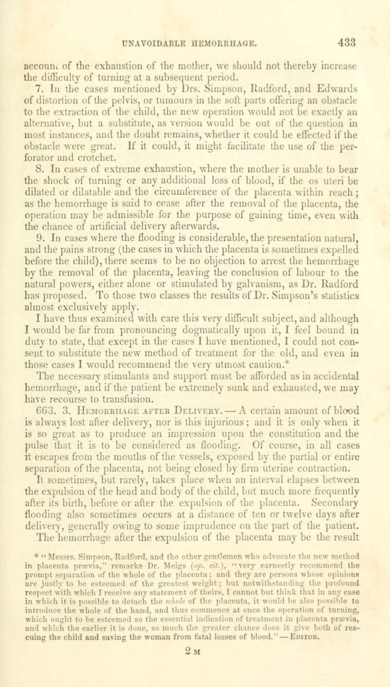 account of the exhaustion of the mother, we should not thereby increase the difficulty of turning at a subsequenl period. 7. In the cases mentioned by Drs. Simpson, Radford, and Edwards of distortion of the pelvis, or tumours in the soft parts offering an obstacle to the extraction of the child, the new operation would noi ly an alternative, but a substitute, as version would be out of ti, m in most instances, and the doubt remains, whether it could be effected if the obstacle were great. If it could, it might facilitate the use of the per- forator and crotchet. 8. In cases of extreme exhaustion, where the mother is unable to bear the shock of turning or any additional loss of blood, if the os uteri be dilated or dilatable and the circumference of the placenta within reach; as the hemorrhage is said to cease after the removal of the placenta, the operation may be admissible for the purpose of gaining time, even with the chance of artificial delivery afterwards. 9. In cases where the flooding is considerable, the presentation natural, and the pains strong (the cases in which the placenta is sometimes expelled before the child), there seems to be no objection to arrest the hemorrhage by the removal of the placenta, leaving the conclusion of labour to the natural powers, either alone or stimulated by galvanism, as Dr. Radford has proposed. To those two classes the results of Dr. Simpson's statistics almost exclusively apply. I have thus examined with care this very difficult subject, and although I would be far from pronouncing dogmatically upon it, I feel bound in duty to state, that except in the cases I have mentioned, I could not con- sent to substitute the new method of treatment for the old, and even in those cases I would recommend the very utmost caution.* The necessary stimulants and support must be afforded as in accidental hemorrhage, and if the patient be extremely sunk and exhausted, we may have recourse to transfusion. 663. 3. Hemorrhage after Delivery. — A certain amount of blood is always lost after delivery, nor is this injurious ; and it is only when it is so great as to produce an impression upon the constitution and the pulse that it is to be considered as flooding. Of course, in all cases it escapes from the mouths of the vessels, exposed by the partial or entire separation of the placenta, not being closed by firm uterine contraction. It sometimes, but rarely, takes place when an interval elapses between the expulsion of the head and body of the child, but much more frequently after its birth, before or after the expulsion of the placenta. Secondary flooding also sometimes occurs at a distance of ten or twelve days after delivery, generally owing to some imprudence on the part of the patient. The hemorrhage after the expulsion of the placenta may be the result ♦Messrs. Simpson, Radford, and the other gentlemen who advocate the new method in placenta prsevia, remarks Dr. Meigs (op. cit.), very mmend the prompt separation of the whole of the placenta : and they are persons whose i pinions are jnstly I smed of tin bl ; bnt notwithstanding the profound t with which T receive any statement of their--. I cannot but think that in ai in which it is possible to detach the wkolt of the placenta, it woi ble to introduce the whole of the hand, and thus comm ation of turning, which ought to be esteemed as the essential indication of treatment in placenta pravia, and which the earlier it is done, so much th cuing the child and saving the woman from fatal Losses of blood. — EDITOB. 2m