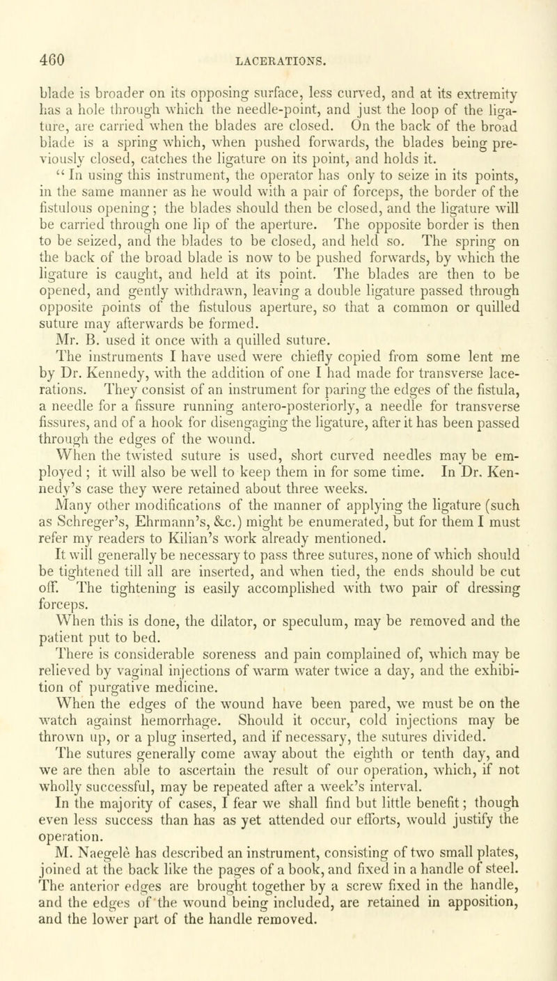 blade is broader on its opposing surface, less curved, and at its extremity has a hole through which the needle-point, and just the loop of the liga- ture, are carried when the blades are closed. On the back of the broad blade is a spring which, when pushed forwards, the blades being pre- viously closed, catches the ligature on its point, and holds it.  In using this instrument, the operator has only to seize in its points, in the same manner as he would with a pair of forceps, the border of the fistulous opening; the blades should then be closed, and the ligature will be carried through one lip of the aperture. The opposite border is then to be seized, and the blades to be closed, and held so. The spring on the back of the broad blade is now to be pushed forwards, by which the ligature is caught, and held at its point. The blades are then to be opened, and gently withdrawn, leaving a double ligature passed through opposite points of the fistulous aperture, so that a common or quilled suture may afterwards be formed. Mr. B. used it once with a quilled suture. The instruments I have used wTere chiefly copied from some lent me by Dr. Kennedy, with the addition of one I had made for transverse lace- rations. They consist of an instrument for paring the edges of the fistula, a needle for a fissure running antero-posteriorly, a needle for transverse fissures, and of a hook for disengaging the ligature, after it has been passed through the edges of the wound. When the twisted suture is used, short curved needles may be em- ployed ; it will also be wrell to keep them in for some time. In Dr. Ken- nedy's case they were retained about three weeks. Many other modifications of the manner of applying the ligature (such as Schreger's, Ehrmann's, &c.) might be enumerated, but for them I must refer my readers to Kilian's work already mentioned. It will generally be necessary to pass three sutures, none of which should be tightened till all are inserted, and when tied, the ends should be cut off. The tightening is easily accomplished with twTo pair of dressing forceps. When this is done, the dilator, or speculum, may be removed and the patient put to bed. There is considerable soreness and pain complained of, which may be relieved by vaginal injections of warm water twice a day, and the exhibi- tion of purgative medicine. When the edges of the wound have been pared, we must be on the watch against hemorrhage. Should it occur, cold injections may be thrown up, or a plug inserted, and if necessary, the sutures divided. The sutures generally come away about the eighth or tenth day, and we are then able to ascertain the result of our operation, which, if not wholly successful, may be repeated after a week's interval. In the majority of cases, I fear we shall find but little benefit; though even less success than has as yet attended our efforts, would justify the operation. M. Naegele has described an instrument, consisting of two small plates, joined at the back like the pages of a book, and fixed in a handle of steel. The anterior edges are brought together by a screw fixed in the handle, and the edges of the wound being included, are retained in apposition, and the lower part of the handle removed.