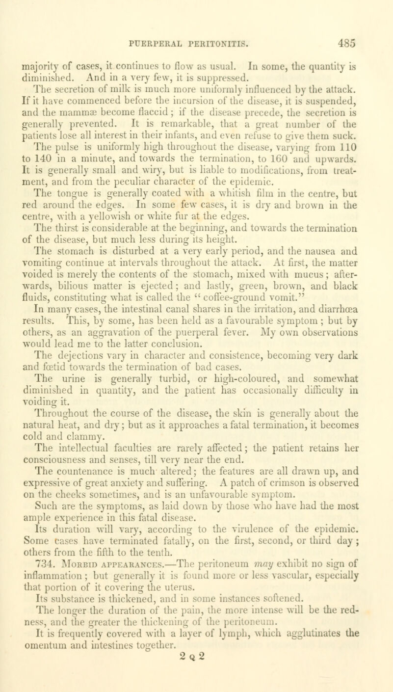 majority of cases, it continues to flow as usual, hi some, the quantity is diminished. And in a very few, it is suppressed. The secretion of milk is much more uniformly influenced by the attack. If it have commenced before the incursion of the disease, it is suspended, and the mammae become flaccid; if the disease precede, the secretion La generally prevented. It is remarkable, that a great number of the patients lose all interest in their infants, and even refuse to give them suck. The pulse is uniformly high throughout the dis Qg from 110 to 140 in a minute, and towards the termination, to 160 and upwards. It is generally small and wiry, but is liable to modifications, from treat- ment, and from the peculiar character of the epidemic. The tongue is generally coated with a whitish film in the centre, but red around the edges. In some few cases, it is dry and brown in the centre, with a yellowish or white fur at the edges. The thirst is considerable at the beginning, and towards the termination of the disease, but much less during its height. The stomach is disturbed at a very early period, and the nausea and vomiting continue at intervals throughout the attack. At first, the matter voided is merely the contents of the stomach, mixed with mucus; after- wards, bilious matter is ejected; and lastly, green, brown, and black fluids, constituting what is called the  coffee-ground vomit. In many cases, the intestinal canal shares in the irritation, and diarrhoea results. This, by some, has been held as a favourable symptom ; but by others, as an aggravation of the puerperal fever. My own observations would lead me to the latter conclusion. The dejections vary in character and consistence, becoming very dark and foetid towards the termination of bad cases. The urine is generally turbid, or high-coloured, and somewhat diminished in quantity, and the patient has occasionally difficulty in voiding it. Throughout the course of the disease, the skin is generally about the natural heat, and dry; but as it approaches a fatal termination, it becomes cold and clammy. The intellectual faculties are rarely affected; the patient retains her consciousness and senses, till very near the end. The countenance is much altered; the features are all drawn up, and expressive of great anxiety and suffering. A patch of crimson is observed on the cheeks sometimes, and is an unfavourable symptom. Such are the symptoms, as laid down by those who have had the most ample experience in this fatal disease. Its duration will vary, according to the virulence of the epidemic. Some cases have terminated fatally, on the first, second, or third day ; others from the fifth to the tenth. 734. Morbid appearances.—The peritoneum may exhibit no sign of inflammation ; but generally it is found more or less vascular, especially that portion of it covering the uterus. Its substance is thickened, and in some instances softened. The longer the duration of the pain, the more intense will be the red- ness, and the greater the thickening oi' the peritoi i It is frequently covered with a layer of lymph, which agglutinates the omentum and intestines together. 2q2