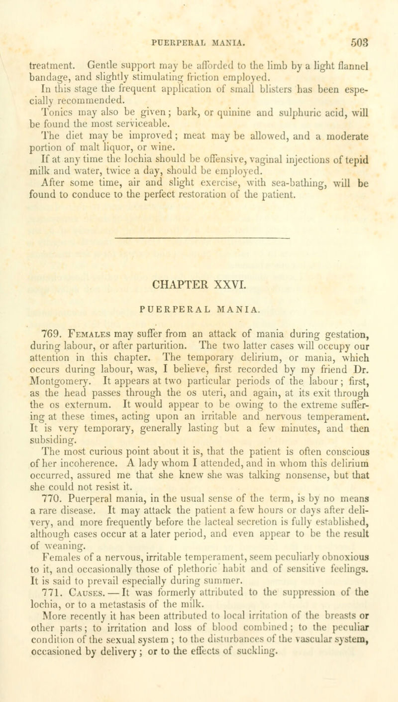 treatment. Gentle support may be afforded to the limb by a light flannel bandage, and slightly stimulating friction employed. In this stage the frequent application of small blisters has been espe- cially recommended. Tonics may also be given; bark, or quinine and sulphuric acid, will be found the most serviceable. The diet may be improved ; meat may be allowed, and a moderate portion of malt liquor, or wine. If at anytime the lochia should be offensive, vaginal injections of tepid milk and water, twice a day, should be employed. After some time, air and slight exercise, with sea-bathing, will be found to conduce to the perfect restoration of the patient. CHAPTER XXVI. PUERPERAL MANIA. 769. Females may suffer from an attack of mania during gestation, during labour, or after parturition. The two latter cases will occupy our attention in this chapter. The temporary delirium, or mania, which occurs during labour, was, I believe, first recorded by my friend Dr. Montgomery. It appears at two particular periods of the labour; first, as the head passes through the os uteri, and again, at its exit through the os externum. It would appear to be owing to the extreme suffer- ing at these times, acting upon an irritable and nervous temperament. It is very temporary, generally lasting but a few minutes, and then subsiding. The most curious point about it is, that the patient is often conscious of her incoherence. A lady whom I attended, and in whom this delirium occurred, assured me that she knew7 she was talking nonsense, but that she could not resist it. 770. Puerperal mania, in the usual sense of the term, is by no means a rare disease. It may attack the patient a few hours or days after deli- very, and more frequently before the lacteal secretion is fully established, although cases occur at a later period, and even appear to be the result of weaning. Females of a nervous, irritable temperament, seem peculiarly obnoxious to it, and occasionally those of plethoric habit and of sensitive feelings. It is said to prevail especially during summer. 771. Causes. — It was formerly attributed to the suppression of the lochia, or to a metastasis of the milk. More recently it has been attributed to local irritation of the breasts or other parts; to irritation and loss of blood combined; to the peculiar condition of the sexual system ; to the disturbances of the vascular system, occasioned by delivery; or to the effects of suckling.