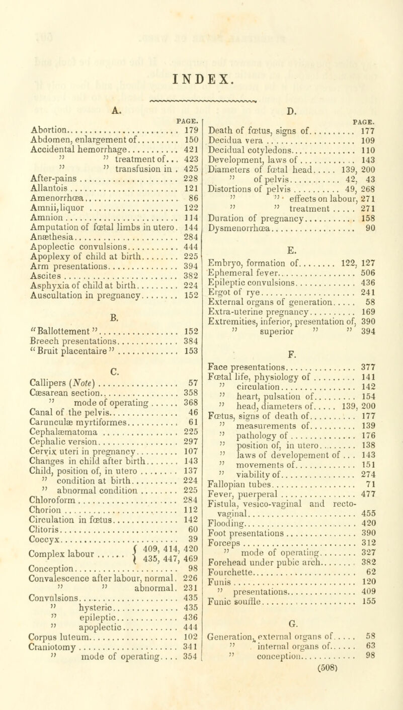 INDEX A. PAGE. Abortion 179 Abdomen, enlargement of 150 Accidental hemorrhage 421 » treatment of... 423  transfusion in . 425 After-pains 228 Allantois 121 AmenorrhcBa 86 Amnii, liquor 122 Amnion 114 Amputation of fcBtal limbs in utero. 144 Anaethesia 284 Apoplectic convulsions 444 Apoplexy of child at birth 225 Arm presentations 394 Ascites 382 Asphyxia of child at birth 224 Auscultation in pregnancy 152 B. Ballottement» 152 Breech presentations 384  Bruit placentaire  153 C. Callipers (Note) 57 Caesarean section.. 358  mode of operating 368 Canal of the pelvis 46 Carunculae myrtiformes 61 Cephalasmatoma 225 Cephalic version 297 Cervix uteri in pregnancy 107 Changes in child after birth 143 Child, position of, in utero 137  condition at birth 224  abnormal condition 225 Chloroform 284 Chorion 112 Circulation in foetus 142 Clitoris 60 Coccyx 39 n , , , ( 409, 414, 420 Complex labour | 43^447,469 Conception 98 Convalescence after labour, normal. 226 » » abnormal. 231 Convulsions. 435  hysteric 435 epileptic 436 apoplectic 444 Corpus luteum 102 Craniotomy 341  mode of operating. . . . 354 D. PAGE. Death of foetus, signs of 177 Decidua vera 109 Decidual cotyledons 110 Development, laws of 143 Diameters of foetal head 139, 200  of pelvis 42, 43 Distortions of pelvis 49, 268 • effectson labour, 271  treatment 271 Duration of pregnancy 158 Dysmenorrhea 90 E. Embryo, formation of 122, 127 Ephemeral fever 506 Epileptic convulsions 436 Ergot of rye 241 External organs of generation 58 Extra-uterine pregnancy 169 Extremities, inferior, presentation of, 390 superior  » 394 F. Face presentations 377 Fcetal life, physiology of 141  circulation 142  heart, pulsation of 154  head, diameters of 139, 200 Foetus, signs of death of 177  measurements of 139  pathology of 176  position of, in utero. 138  laws of developement of .. . 143  movements of 151  viability of 274 Fallopian tubes 71 Fever, puerperal 477 Fistula, vesico-vaginal and recto- vaginal 455 Flooding 420 Foot presentations 390 Forceps 312  mode of operating 327 Forehead under pubic arch 382 Fourchette 62 Funis 120  presentations 409 Funic souffle , 155 G. Generation^ external organs of 58  internal organs of 63 conception 98