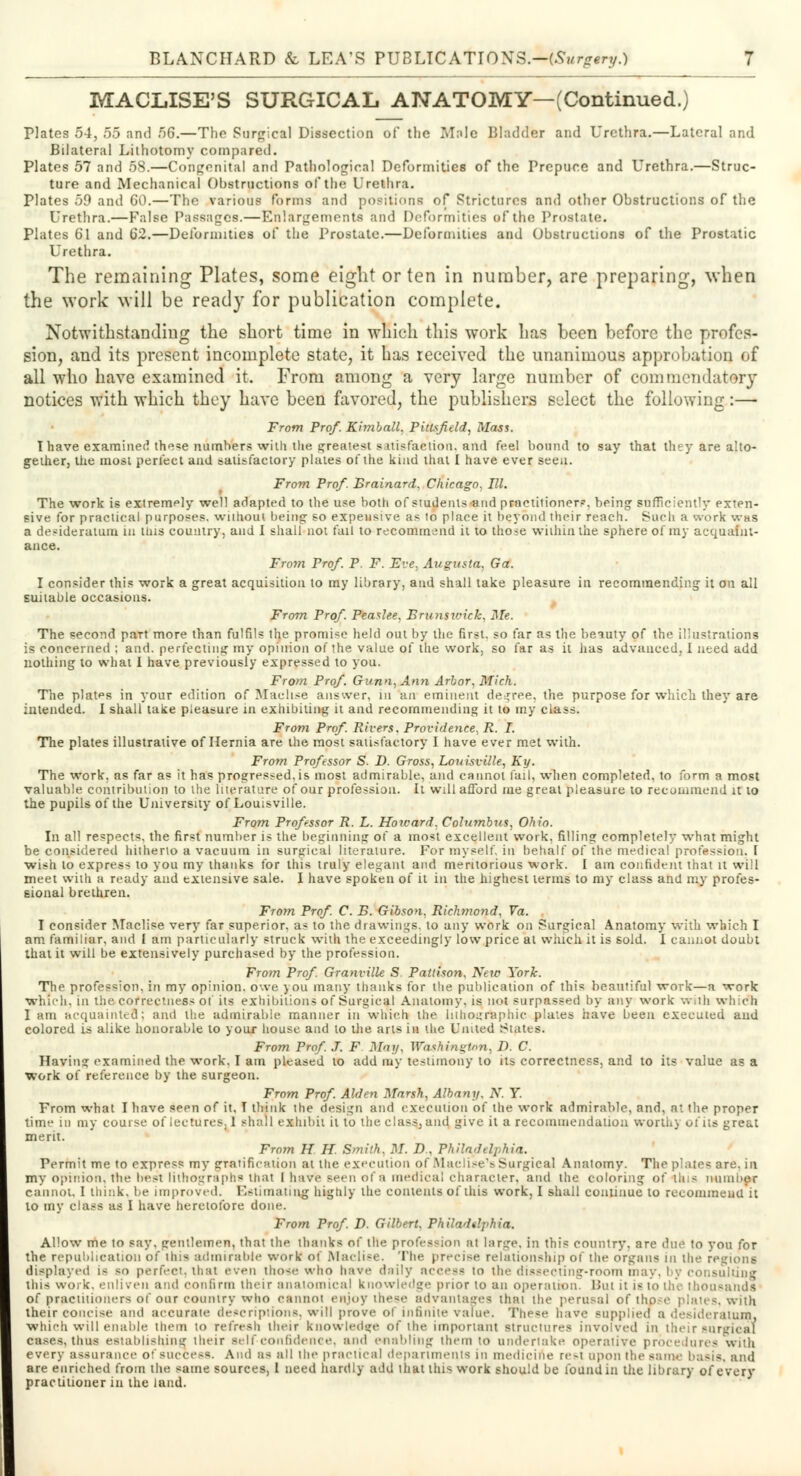 MACLISE'S SURGICAL ANATOMY—(Continued.) Plates 54, 55 and 56.—The Surgical Dissection of the Mole Bladder and Urethra.—Lateral and Bilateral Lithotomy compared. Plates 57 and 58.—Congenital and Pathological Deformities of the Prepuce and Urethra.—Struc- ture and Mechanical Obstructions of the Urethra. Plates 59 and 60.—The various forms and positions of Strictures and other Obstructions of the Urethra.—False Passages.—Enlargements and Deformities of the Prostate. Plates 61 and 62.—Deformities of the Prostate.—Deformities and Obstructions of the Prostatic Urethra. The remaining Plates, some eight or ten in number, are preparing, when the work will be ready for publication complete. Notwithstanding the short time in which this work has been before the profes- sion, and its present incomplete state, it has received the unanimous approbation of all who have examined it. From among a very large number of commendatory notices with which they have been favored, the publishers select the following:— From Prof. Kimball. Pitfrftld, Mass. Thave examined the^e numbers with the greatest satisfaction, and feel bound to say that they are alto- gether, the most perfect and satisfactory plates of the kind that I have ever seen. From Prof. Brainard. Chicago, HI. The work is extremely well adapted to the use both of students-and practitioner?, being sufficiently exten- sive for practical purposes, without being so expensive as to place it beyond their reach. Such a work was a desideratum iu tins country, and I shall not fail to recommend it to tho>e within the sphere of my acquaint- ance. From Prof. P. F. Eve, Augusta, Ga. I consider this work a great acquisition to my library, and shall take pleasure in recommending it on all suitable occasions. From Prof. Peaslee. Brunswick. Me. The second part more than fulfils the promise held out by the first, so far as the beiuty of the illustrations is concerned ; and. perfecting my opinion of the value of the work, so far as it has advanced, I need add nothing to what I have previously expressed to you. From Prof. Gunn,Ann Arbor. Mich. The plates in your edition of Maclise answer, in an eminent decree, the purpose for which they are intended. I shall take pleasure in exhibiting it and recommending it to my class. From Prof Rivers. Providence. R. I. The plates illustrative of Hernia are the most satisfactory I have ever met with. From Professor S. D. Gross, Louisville, Ky. The work, as far as it has progressed.is most admirable, and cannot fail, when completed, to form a most valuable contribution to the literature of our profession. It will afford me great pleasure to recommend it to the pupils of the University of Louisville. From Professor R. L. Howard, Columbus, Ohio. In all respects, the fir*t number is the beginning of a most excellent work, filling completely what might be considered hitherto a vacuum in surgical literature. For myself, in behalf of the medical profession. I wish to express to you my thanks for this truly elegant and meritorious work. I am confident that it will meet with a ready and extensive sale. I have spoken of it in the highest terms to my class and my profes- sional brethren. From Prof. C. B. Gibson. Richtnond, Va. I consider Maclise very far superior, as to the drawings, to any work on Surgical Anatomy with which I am familiar, and I am particularly struck with the exceedingly low price at which it is sold. I cannot doubt that it will be extensively purchased by the profession. From Prof. Granville S. Pattison, New York. The profession, in my opinion, owe jou many thanks for the publication of this beautiful work—a work which, in the correctness of its exhibitions of Surgical Anatomy, is not surpassed by any work with which I am acquainted; and the admirable manner in which the lithographic plates have been executed and colored is alike honorable to your house and to the arts in the United States. From Prof. J. F May, Washington, D. C. Having examined the work, I am pleased to add my testimony to its correctness, and to its value as a work of reference by the surgeon. From Prof Alden Marsh, Albany. X. Y. From what I have seen of it, T think the design and execution of the work admirable, and, at the proper time in my course of lectures. 1 shall exhibit it to the class, and give it a recommendation worth] of its great merit. From H H. Smith. M. D. Philadelphia. Permit me to express my gratification at the execution of Maclise's Surgical Anatomy. The plates are. in my opinion, the beat lithograph* that I have Been of a medical character, and the coloring of tins number cannot, I think, be improved. Estimating highly the contents of this work, I shall continue to recommend it to my class as I have heretofore done. From Prof. D. Gilbert. Philadelphia. Allow me to say, gentlemen, that the thanks of the profession at large, in this country, arc ^.u^ to you for the republication of this admirable work of Maclise. The precise relationship ol the organs in the regions displayed is so perfect, that even those who have daily access to the dissecting-room i, isulting this work, enliven and confirm their anatomical knowledge prior to an operation. Bui it i- to the thousands of practitioners of our country who cannot enjoy these advantages thai the perusal of those plates, with their concise and accurate descriptions, will prove of infinite value. These have supplied a desideratum, which will enable them to refresh their knowledge of the important structures involved in their surgical cases, thus establishing their self-confidence, and enabling them to undertake operative procedures with every assurance of 8UCCe88. And a< all the practical departments in medicine re-t upon the same basis, and are enriched from the same sources, 1 need hardly add thai this work should be found in the library of every practitioner in the land.